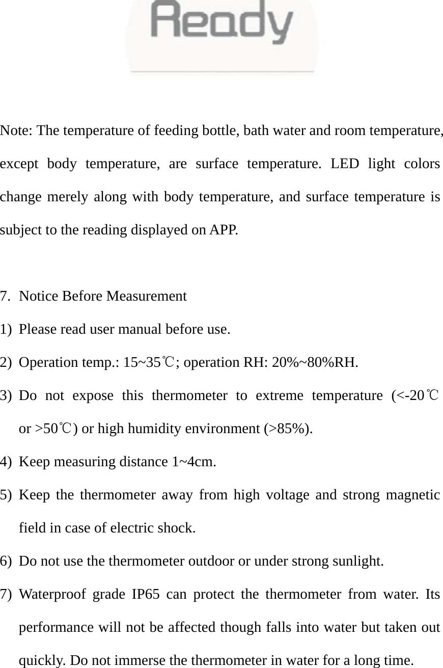    Note: The temperature of feeding bottle, bath water and room temperature, except body temperature, are surface temperature. LED light colors change merely along with body temperature, and surface temperature is subject to the reading displayed on APP.    7. Notice Before Measurement 1) Please read user manual before use.   2) Operation temp.: 15~35℃; operation RH: 20%~80%RH.   3) Do not expose this thermometer to extreme temperature (<-20℃ or >50℃) or high humidity environment (>85%).   4) Keep measuring distance 1~4cm.   5) Keep the thermometer away from high voltage and strong magnetic field in case of electric shock.   6) Do not use the thermometer outdoor or under strong sunlight. 7) Waterproof grade IP65 can protect the thermometer from water. Its performance will not be affected though falls into water but taken out quickly. Do not immerse the thermometer in water for a long time.   