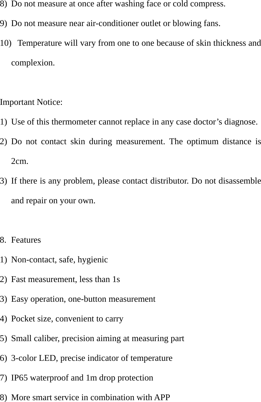 8) Do not measure at once after washing face or cold compress.   9) Do not measure near air-conditioner outlet or blowing fans.   10)   Temperature will vary from one to one because of skin thickness and complexion.   Important Notice: 1) Use of this thermometer cannot replace in any case doctor&rsquo;s diagnose.   2) Do not contact skin during measurement. The optimum distance is 2cm.  3) If there is any problem, please contact distributor. Do not disassemble and repair on your own.    8. Features 1) Non-contact, safe, hygienic   2) Fast measurement, less than 1s 3) Easy operation, one-button measurement 4) Pocket size, convenient to carry 5) Small caliber, precision aiming at measuring part 6) 3-color LED, precise indicator of temperature   7) IP65 waterproof and 1m drop protection 8) More smart service in combination with APP  