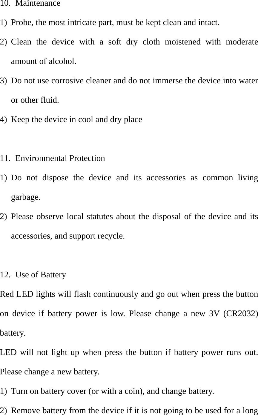 10.  Maintenance 1) Probe, the most intricate part, must be kept clean and intact.   2) Clean the device with a soft dry cloth moistened with moderate amount of alcohol.   3) Do not use corrosive cleaner and do not immerse the device into water or other fluid.   4) Keep the device in cool and dry place  11.  Environmental Protection 1) Do not dispose the device and its accessories as common living garbage.  2) Please observe local statutes about the disposal of the device and its accessories, and support recycle.    12.   Use of Battery Red LED lights will flash continuously and go out when press the button on device if battery power is low. Please change a new 3V (CR2032) battery.   LED will not light up when press the button if battery power runs out. Please change a new battery.   1) Turn on battery cover (or with a coin), and change battery.   2) Remove battery from the device if it is not going to be used for a long 