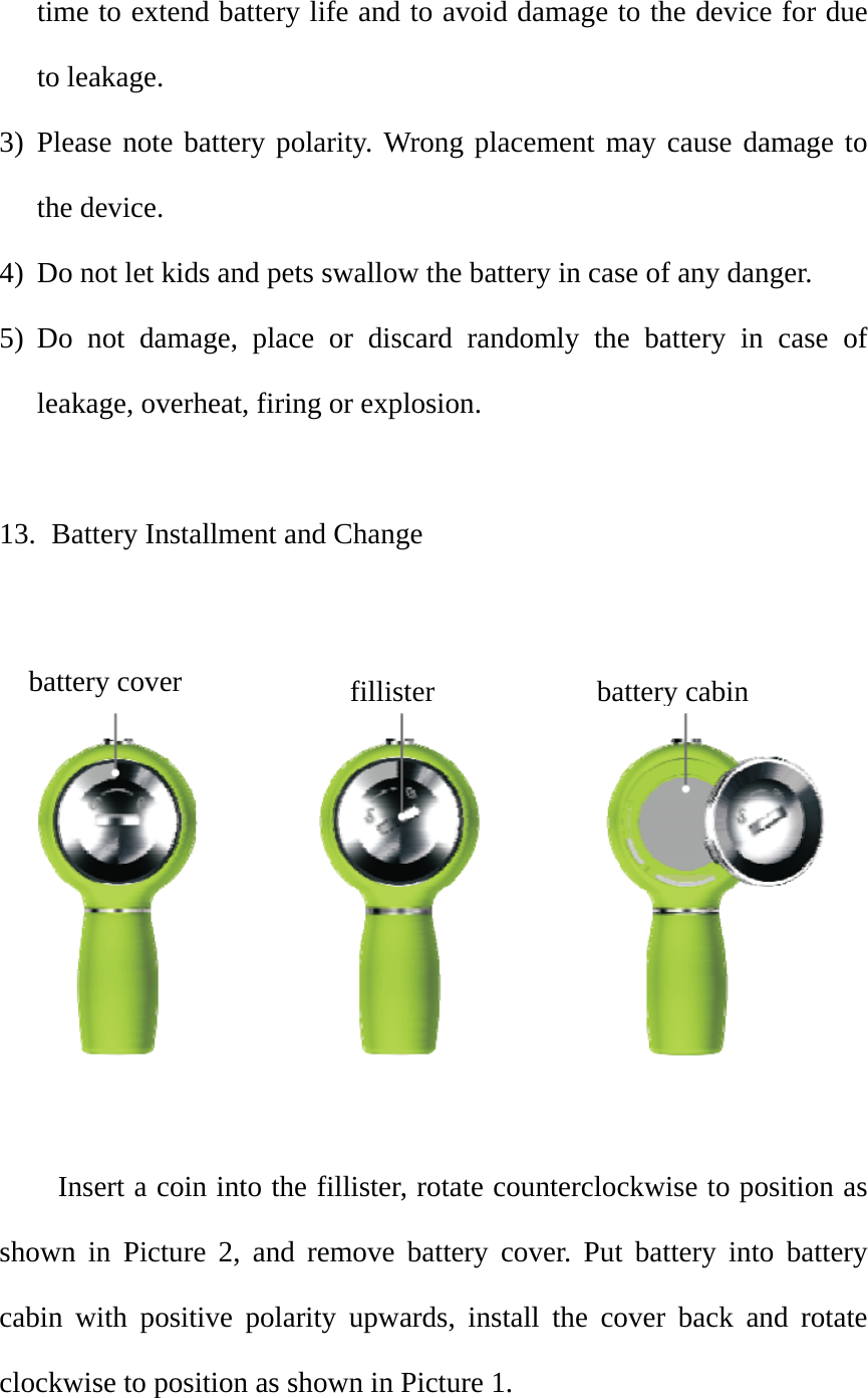 time to extend battery life and to avoid damage to the device for due to leakage.   3) Please note battery polarity. Wrong placement may cause damage to the device.   4) Do not let kids and pets swallow the battery in case of any danger.   5) Do not damage, place or discard randomly the battery in case of leakage, overheat, firing or explosion.    13.   Battery Installment and Change     Insert a coin into the fillister, rotate counterclockwise to position as shown in Picture 2, and remove battery cover. Put battery into battery cabin with positive polarity upwards, install the cover back and rotate clockwise to position as shown in Picture 1.   battery coverfillisterbatterycabin 