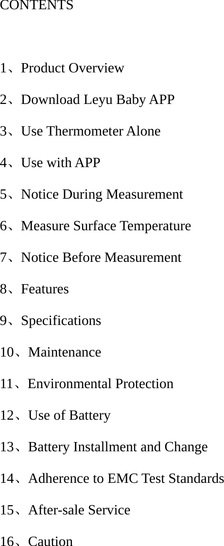 CONTENTS  1、Product Overview 2、Download Leyu Baby APP 3、Use Thermometer Alone 4、Use with APP 5、Notice During Measurement 6、Measure Surface Temperature 7、Notice Before Measurement 8、Features 9、Specifications 10、Maintenance 11、Environmental Protection 12、Use of Battery 13、Battery Installment and Change 14、Adherence to EMC Test Standards 15、After-sale Service 16、Caution     