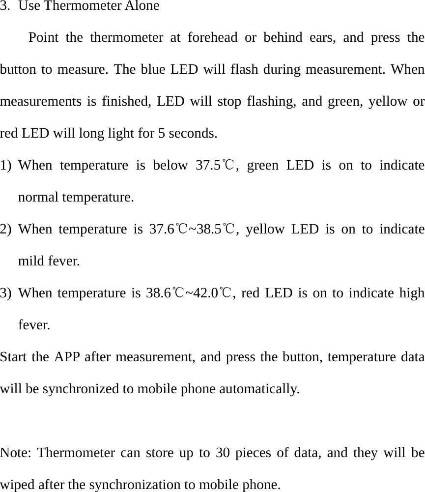 3. Use Thermometer Alone Point the thermometer at forehead or behind ears, and press the button to measure. The blue LED will flash during measurement. When measurements is finished, LED will stop flashing, and green, yellow or red LED will long light for 5 seconds.   1) When temperature is below 37.5℃, green LED is on to indicate normal temperature.   2) When temperature is 37.6℃~38.5℃, yellow LED is on to indicate mild fever. 3) When temperature is 38.6℃~42.0℃, red LED is on to indicate high fever.  Start the APP after measurement, and press the button, temperature data will be synchronized to mobile phone automatically.    Note: Thermometer can store up to 30 pieces of data, and they will be wiped after the synchronization to mobile phone.         