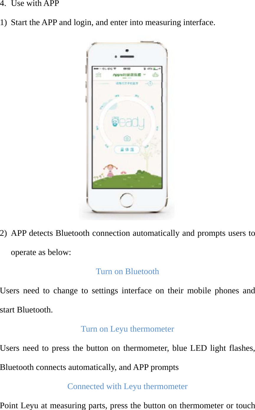 4. Use with APP 1) Start the APP and login, and enter into measuring interface.  2) APP detects Bluetooth connection automatically and prompts users to operate as below:   Turn on Bluetooth Users need to change to settings interface on their mobile phones and start Bluetooth.   Turn on Leyu thermometer Users need to press the button on thermometer, blue LED light flashes, Bluetooth connects automatically, and APP prompts Connected with Leyu thermometer Point Leyu at measuring parts, press the button on thermometer or touch 