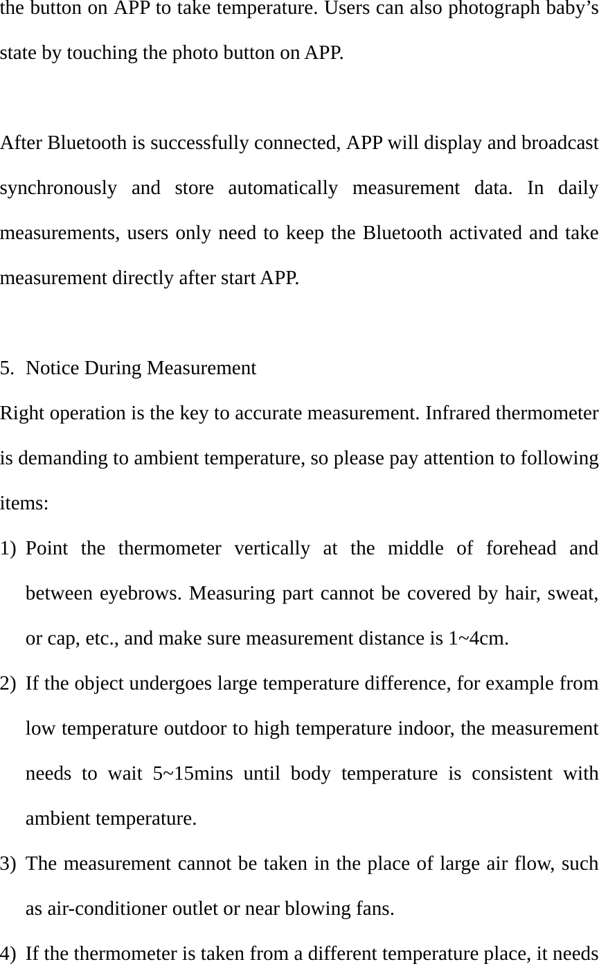 the button on APP to take temperature. Users can also photograph baby&rsquo;s state by touching the photo button on APP.    After Bluetooth is successfully connected, APP will display and broadcast synchronously and store automatically measurement data. In daily measurements, users only need to keep the Bluetooth activated and take measurement directly after start APP.    5. Notice During Measurement Right operation is the key to accurate measurement. Infrared thermometer is demanding to ambient temperature, so please pay attention to following items: 1) Point the thermometer vertically at the middle of forehead and between eyebrows. Measuring part cannot be covered by hair, sweat, or cap, etc., and make sure measurement distance is 1~4cm.   2) If the object undergoes large temperature difference, for example from low temperature outdoor to high temperature indoor, the measurement needs to wait 5~15mins until body temperature is consistent with ambient temperature.   3) The measurement cannot be taken in the place of large air flow, such as air-conditioner outlet or near blowing fans.   4) If the thermometer is taken from a different temperature place, it needs 