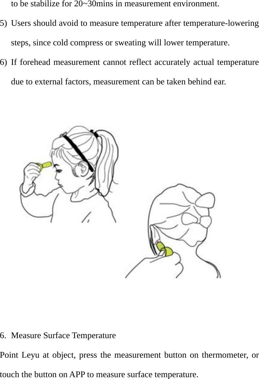 to be stabilize for 20~30mins in measurement environment.   5) Users should avoid to measure temperature after temperature-lowering steps, since cold compress or sweating will lower temperature. 6) If forehead measurement cannot reflect accurately actual temperature due to external factors, measurement can be taken behind ear.      6. Measure Surface Temperature Point Leyu at object, press the measurement button on thermometer, or touch the button on APP to measure surface temperature.     