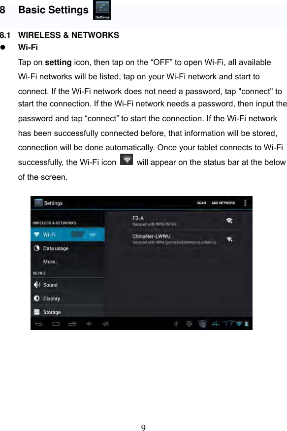 9  8  Basic Settings  8.1  WIRELESS &amp; NETWORKS  Wi-Fi Tap on setting icon, then tap on the &ldquo;OFF&rdquo; to open Wi-Fi, all available Wi-Fi networks will be listed, tap on your Wi-Fi network and start to   connect. If the Wi-Fi network does not need a password, tap "connect" to start the connection. If the Wi-Fi network needs a password, then input the   password and tap &ldquo;connect&rdquo; to start the connection. If the Wi-Fi network   has been successfully connected before, that information will be stored, connection will be done automatically. Once your tablet connects to Wi-Fi   successfully, the Wi-Fi icon    will appear on the status bar at the below of the screen.                    