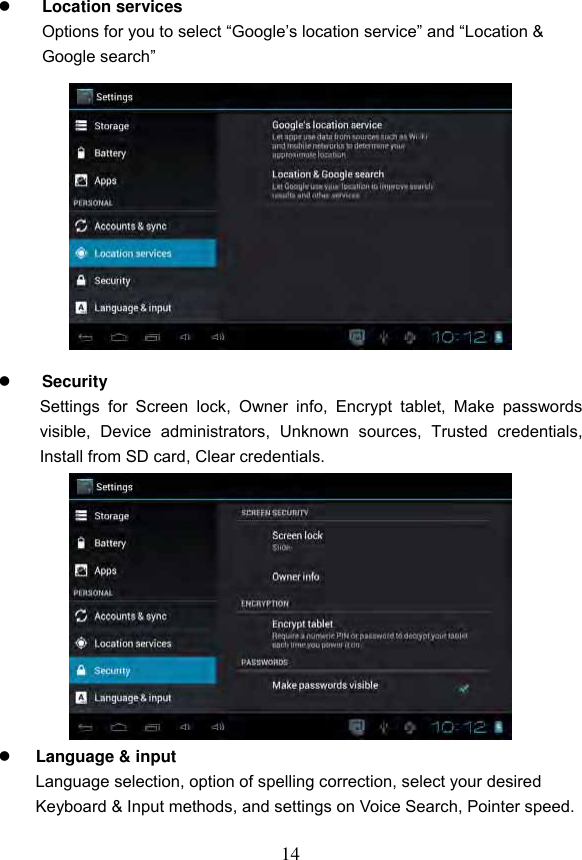 14   Location services   Options for you to select &ldquo;Google&rsquo;s location service&rdquo; and &ldquo;Location &amp; Google search&rdquo;              Security Settings  for  Screen  lock,  Owner  info,  Encrypt  tablet,  Make  passwords visible,  Device  administrators,  Unknown  sources,  Trusted  credentials, Install from SD card, Clear credentials.             Language &amp; input   Language selection, option of spelling correction, select your desired Keyboard &amp; Input methods, and settings on Voice Search, Pointer speed.  