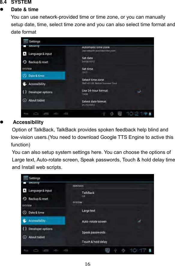 16 8.4  SYSTEM  Date &amp; time You can use network-provided time or time zone, or you can manually setup date, time, select time zone and you can also select time format and date format             Accessibility Option of TalkBack, TalkBack provides spoken feedback help blind and low-vision users.(You need to download Google TTS Engine to active this function)   You can also setup system settings here. You can choose the options of   Large text, Auto-rotate screen, Speak passwords, Touch &amp; hold delay time   and Install web scripts.             