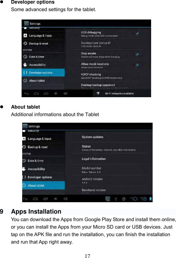 17   Developer options Some advanced settings for the tablet.              About tablet Additional informations about the Tablet               9  Apps Installation You can download the Apps from Google Play Store and install them online, or you can install the Apps from your Micro SD card or USB devices. Just tap on the APK file and run the installation, you can finish the installation and run that App right away.  