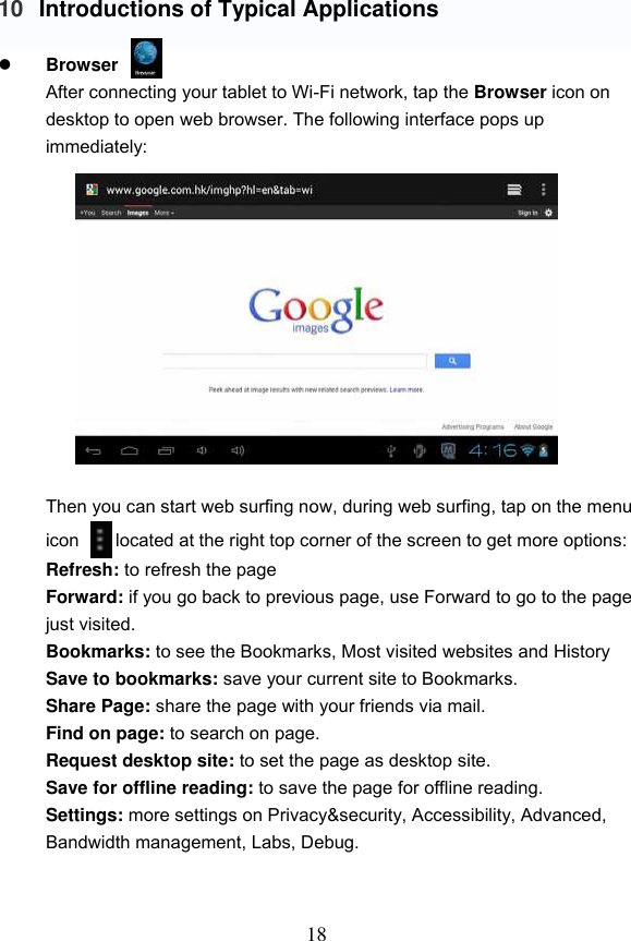 18  10 Introductions of Typical Applications   Browser   After connecting your tablet to Wi-Fi network, tap the Browser icon on desktop to open web browser. The following interface pops up immediately:             Then you can start web surfing now, during web surfing, tap on the menu icon        located at the right top corner of the screen to get more options: Refresh: to refresh the page Forward: if you go back to previous page, use Forward to go to the page just visited. Bookmarks: to see the Bookmarks, Most visited websites and History Save to bookmarks: save your current site to Bookmarks. Share Page: share the page with your friends via mail. Find on page: to search on page. Request desktop site: to set the page as desktop site. Save for offline reading: to save the page for offline reading. Settings: more settings on Privacy&amp;security, Accessibility, Advanced, Bandwidth management, Labs, Debug.     