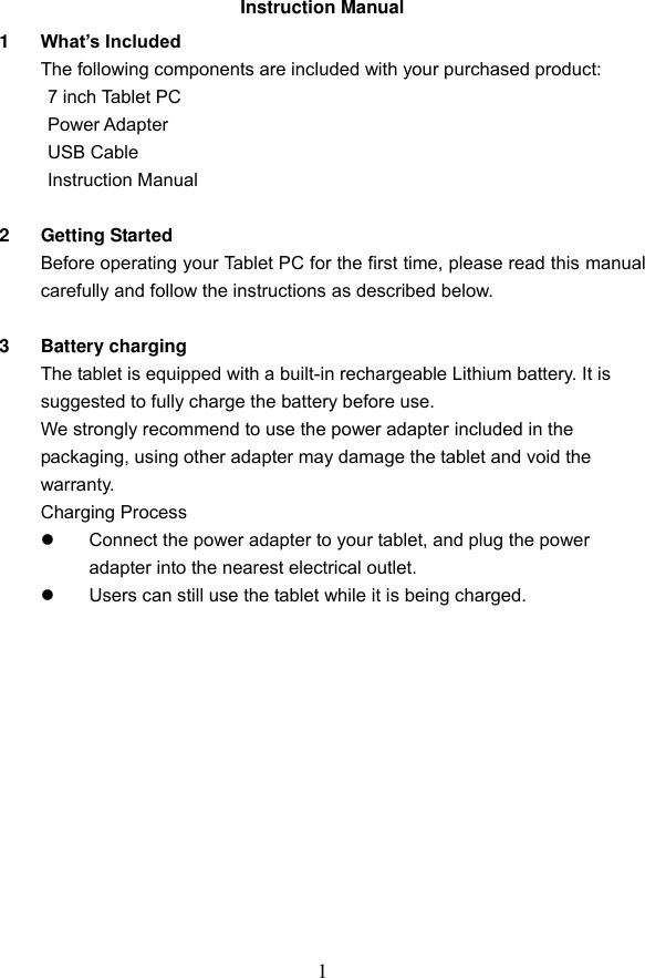 1 Instruction Manual 1  What&rsquo;s Included The following components are included with your purchased product:   7 inch Tablet PC   Power Adapter   USB Cable   Instruction Manual  2  Getting Started Before operating your Tablet PC for the first time, please read this manual carefully and follow the instructions as described below.  3  Battery charging The tablet is equipped with a built-in rechargeable Lithium battery. It is suggested to fully charge the battery before use.   We strongly recommend to use the power adapter included in the packaging, using other adapter may damage the tablet and void the warranty. Charging Process   Connect the power adapter to your tablet, and plug the power adapter into the nearest electrical outlet.     Users can still use the tablet while it is being charged.             