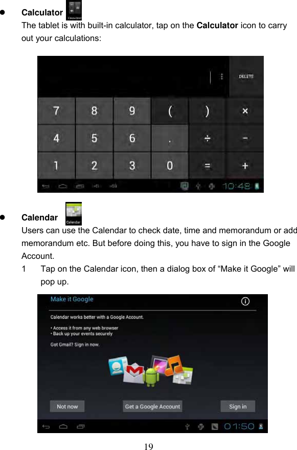 19   Calculator   The tablet is with built-in calculator, tap on the Calculator icon to carry out your calculations:               Calendar   Users can use the Calendar to check date, time and memorandum or add memorandum etc. But before doing this, you have to sign in the Google Account. 1  Tap on the Calendar icon, then a dialog box of &ldquo;Make it Google&rdquo; will pop up.               