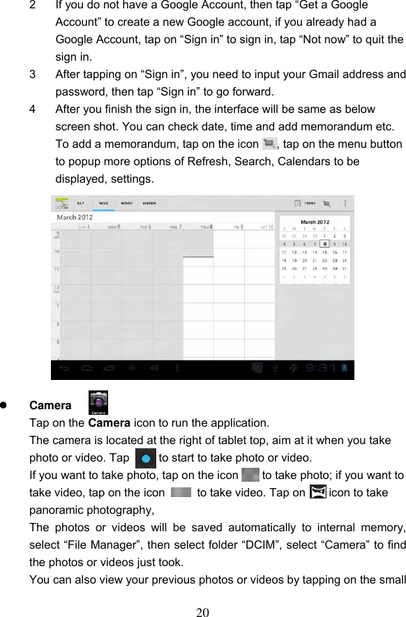 20 2  If you do not have a Google Account, then tap &ldquo;Get a Google Account&rdquo; to create a new Google account, if you already had a Google Account, tap on &ldquo;Sign in&rdquo; to sign in, tap &ldquo;Not now&rdquo; to quit the sign in. 3  After tapping on &ldquo;Sign in&rdquo;, you need to input your Gmail address and password, then tap &ldquo;Sign in&rdquo; to go forward. 4  After you finish the sign in, the interface will be same as below screen shot. You can check date, time and add memorandum etc. To add a memorandum, tap on the icon      , tap on the menu button to popup more options of Refresh, Search, Calendars to be displayed, settings.              Camera   Tap on the Camera icon to run the application.   The camera is located at the right of tablet top, aim at it when you take photo or video. Tap      to start to take photo or video. If you want to take photo, tap on the icon    to take photo; if you want to take video, tap on the icon    to take video. Tap on        icon to take panoramic photography, The  photos  or  videos  will  be  saved  automatically  to  internal  memory, select &ldquo;File Manager&rdquo;, then select folder &ldquo;DCIM&rdquo;, select &ldquo;Camera&rdquo; to find the photos or videos just took. You can also view your previous photos or videos by tapping on the small    