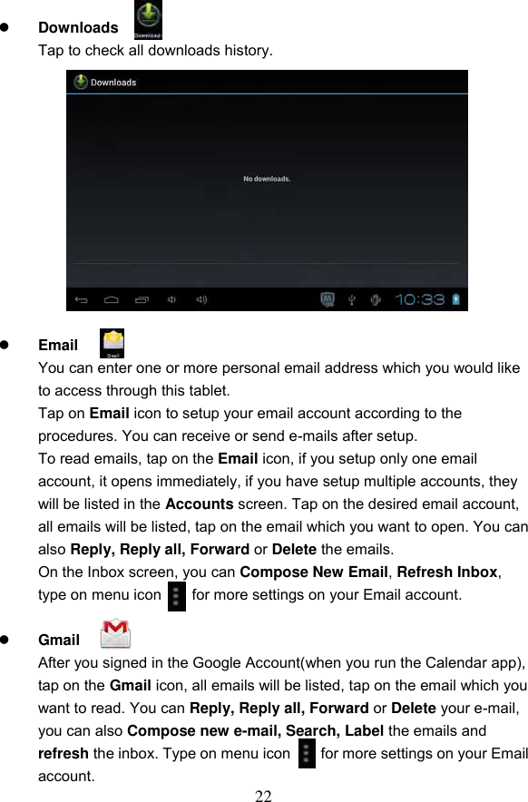 22   Downloads   Tap to check all downloads history.              Email     You can enter one or more personal email address which you would like to access through this tablet. Tap on Email icon to setup your email account according to the procedures. You can receive or send e-mails after setup. To read emails, tap on the Email icon, if you setup only one email account, it opens immediately, if you have setup multiple accounts, they will be listed in the Accounts screen. Tap on the desired email account, all emails will be listed, tap on the email which you want to open. You can also Reply, Reply all, Forward or Delete the emails.   On the Inbox screen, you can Compose New Email, Refresh Inbox, type on menu icon        for more settings on your Email account.   Gmail     After you signed in the Google Account(when you run the Calendar app), tap on the Gmail icon, all emails will be listed, tap on the email which you want to read. You can Reply, Reply all, Forward or Delete your e-mail, you can also Compose new e-mail, Search, Label the emails and refresh the inbox. Type on menu icon        for more settings on your Email account. 