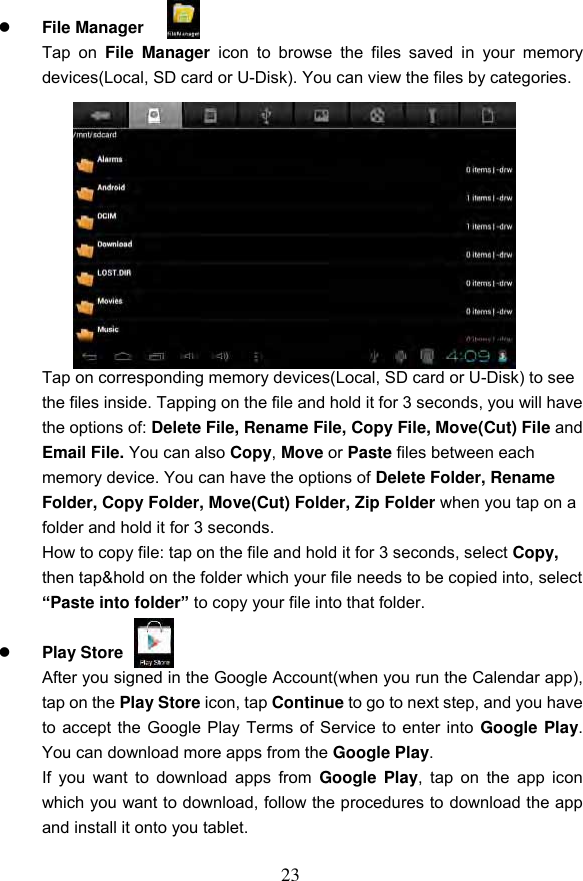 23   File Manager   Tap  on  File  Manager  icon  to  browse  the  files  saved  in  your  memory devices(Local, SD card or U-Disk). You can view the files by categories.            Tap on corresponding memory devices(Local, SD card or U-Disk) to see the files inside. Tapping on the file and hold it for 3 seconds, you will have the options of: Delete File, Rename File, Copy File, Move(Cut) File and Email File. You can also Copy, Move or Paste files between each memory device. You can have the options of Delete Folder, Rename Folder, Copy Folder, Move(Cut) Folder, Zip Folder when you tap on a folder and hold it for 3 seconds. How to copy file: tap on the file and hold it for 3 seconds, select Copy, then tap&amp;hold on the folder which your file needs to be copied into, select &ldquo;Paste into folder&rdquo; to copy your file into that folder.   Play Store   After you signed in the Google Account(when you run the Calendar app), tap on the Play Store icon, tap Continue to go to next step, and you have to accept the Google Play Terms of Service to enter into Google Play. You can download more apps from the Google Play. If you  want  to  download apps from  Google Play, tap  on the  app icon which you want to download, follow the procedures to download the app and install it onto you tablet.  