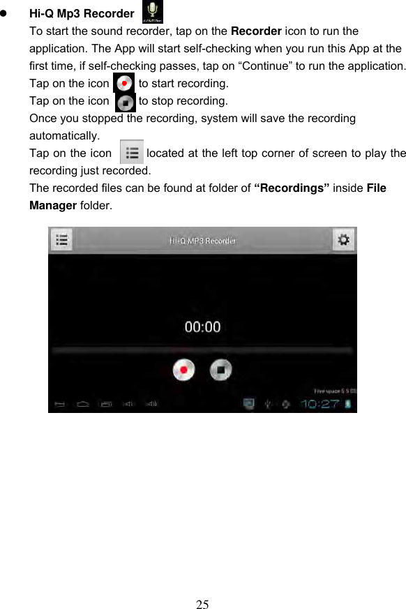 25   Hi-Q Mp3 Recorder   To start the sound recorder, tap on the Recorder icon to run the application. The App will start self-checking when you run this App at the first time, if self-checking passes, tap on &ldquo;Continue&rdquo; to run the application. Tap on the icon       to start recording.   Tap on the icon       to stop recording.   Once you stopped the recording, system will save the recording automatically. Tap on the icon            located at the left top corner of screen to play the recording just recorded. The recorded files can be found at folder of &ldquo;Recordings&rdquo; inside File Manager folder.                       