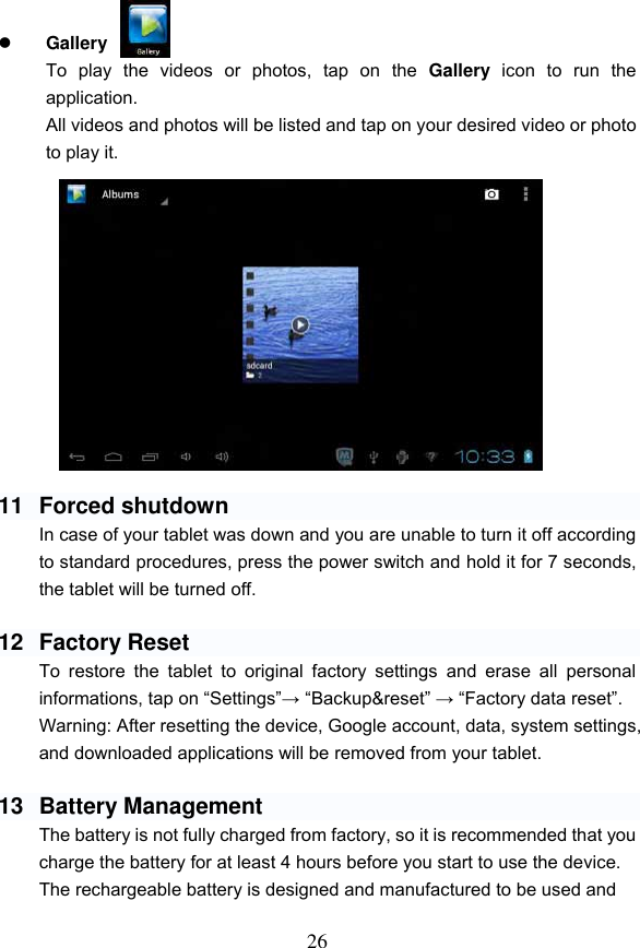 26    Gallery   To  play  the  videos  or  photos,  tap  on  the  Gallery  icon  to  run  the application. All videos and photos will be listed and tap on your desired video or photo to play it.               11  Forced shutdown In case of your tablet was down and you are unable to turn it off according to standard procedures, press the power switch and hold it for 7 seconds, the tablet will be turned off.      12  Factory Reset To  restore  the  tablet  to  original  factory  settings  and  erase  all  personal informations, tap on &ldquo;Settings&rdquo;&rarr; &ldquo;Backup&amp;reset&rdquo; &rarr; &ldquo;Factory data reset&rdquo;. Warning: After resetting the device, Google account, data, system settings, and downloaded applications will be removed from your tablet.  13  Battery Management The battery is not fully charged from factory, so it is recommended that you charge the battery for at least 4 hours before you start to use the device. The rechargeable battery is designed and manufactured to be used and    