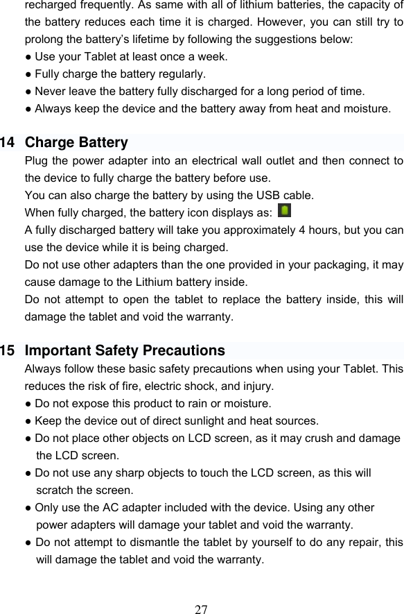 27 recharged frequently. As same with all of lithium batteries, the capacity of the battery reduces each time it is charged. However, you can still try to prolong the battery&rsquo;s lifetime by following the suggestions below: ● Use your Tablet at least once a week. ● Fully charge the battery regularly. ● Never leave the battery fully discharged for a long period of time. ● Always keep the device and the battery away from heat and moisture.  14  Charge Battery Plug the power adapter into an electrical wall outlet and then connect to the device to fully charge the battery before use. You can also charge the battery by using the USB cable. When fully charged, the battery icon displays as:     A fully discharged battery will take you approximately 4 hours, but you can use the device while it is being charged. Do not use other adapters than the one provided in your packaging, it may cause damage to the Lithium battery inside.     Do not attempt to open the  tablet  to  replace the battery inside, this  will damage the tablet and void the warranty.  15  Important Safety Precautions Always follow these basic safety precautions when using your Tablet. This reduces the risk of fire, electric shock, and injury. ● Do not expose this product to rain or moisture. ● Keep the device out of direct sunlight and heat sources. ● Do not place other objects on LCD screen, as it may crush and damage the LCD screen. ● Do not use any sharp objects to touch the LCD screen, as this will scratch the screen. ● Only use the AC adapter included with the device. Using any other power adapters will damage your tablet and void the warranty. ● Do not attempt to dismantle the tablet by yourself to do any repair, this will damage the tablet and void the warranty.   