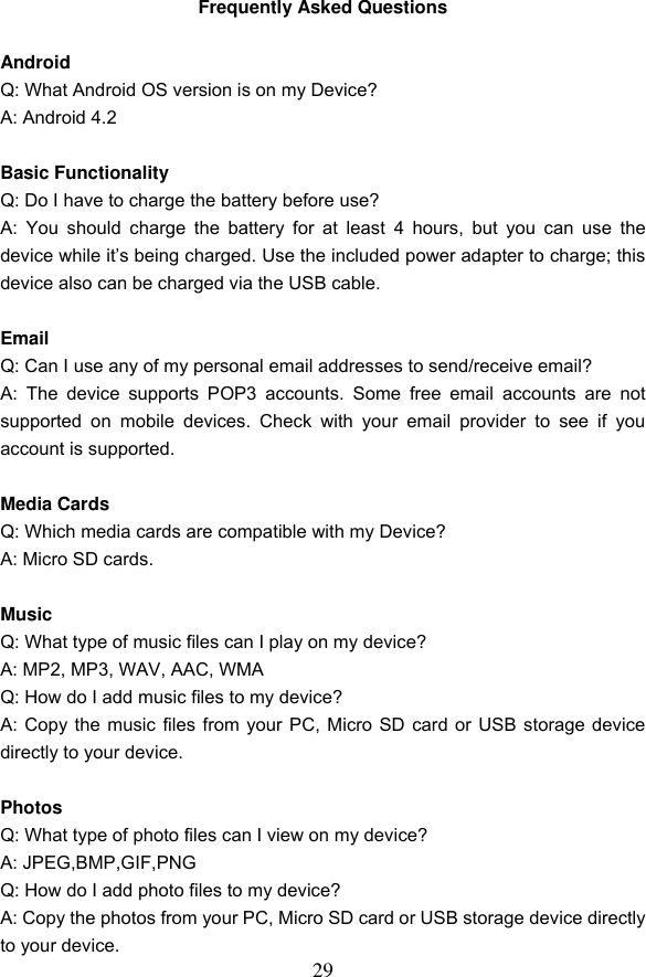 29 Frequently Asked Questions  Android Q: What Android OS version is on my Device? A: Android 4.2  Basic Functionality Q: Do I have to charge the battery before use? A:  You  should charge  the battery  for at  least  4 hours,  but  you  can  use  the device while it&rsquo;s being charged. Use the included power adapter to charge; this device also can be charged via the USB cable.  Email Q: Can I use any of my personal email addresses to send/receive email? A:  The  device  supports  POP3  accounts.  Some  free  email  accounts  are not supported  on  mobile  devices.  Check  with  your  email  provider  to  see  if  you account is supported.  Media Cards Q: Which media cards are compatible with my Device? A: Micro SD cards.  Music Q: What type of music files can I play on my device? A: MP2, MP3, WAV, AAC, WMA Q: How do I add music files to my device? A: Copy the music files from your PC, Micro SD card or USB storage device directly to your device.  Photos Q: What type of photo files can I view on my device? A: JPEG,BMP,GIF,PNG Q: How do I add photo files to my device? A: Copy the photos from your PC, Micro SD card or USB storage device directly to your device. 
