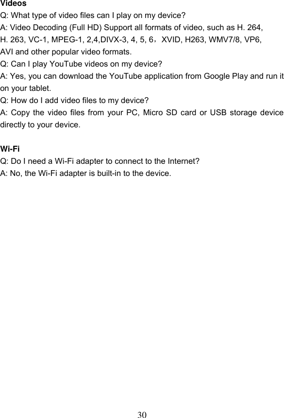 30  Videos Q: What type of video files can I play on my device? A: Video Decoding (Full HD) Support all formats of video, such as H. 264,   H. 263, VC-1, MPEG-1, 2,4,DIVX-3, 4, 5, 6，XVID, H263, WMV7/8, VP6,   AVI and other popular video formats. Q: Can I play YouTube videos on my device? A: Yes, you can download the YouTube application from Google Play and run it on your tablet.   Q: How do I add video files to my device? A: Copy the video files from your PC, Micro SD card or USB storage device directly to your device.  Wi-Fi Q: Do I need a Wi-Fi adapter to connect to the Internet? A: No, the Wi-Fi adapter is built-in to the device.  