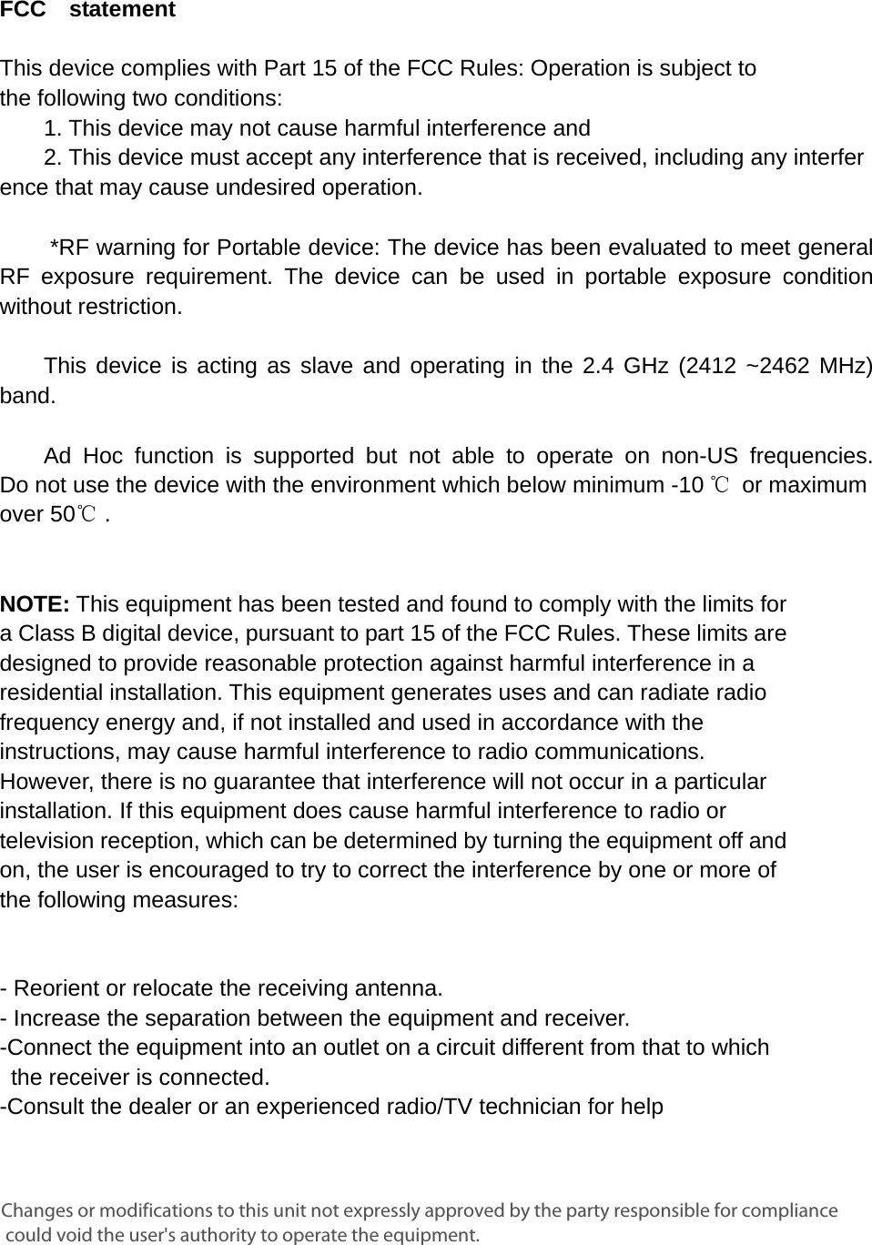     FCC  statement   This device complies with Part 15 of the FCC Rules: Operation is subject to  the following two conditions:   1. This device may not cause harmful interference and   2. This device must accept any interference that is received, including any interference that may cause undesired operation.        *RF warning for Portable device: The device has been evaluated to meet general RF exposure requirement. The device can be used in portable exposure condition without restriction.      This device is acting as slave and operating in the 2.4 GHz (2412 ~2462 MHz) band.     Ad Hoc function is supported but not able to operate on non-US frequencies. Do not use the device with the environment which below minimum -10 ℃ or maximum over 50℃ .     NOTE: This equipment has been tested and found to comply with the limits for a Class B digital device, pursuant to part 15 of the FCC Rules. These limits are designed to provide reasonable protection against harmful interference in a residential installation. This equipment generates uses and can radiate radio frequency energy and, if not installed and used in accordance with the instructions, may cause harmful interference to radio communications. However, there is no guarantee that interference will not occur in a particular installation. If this equipment does cause harmful interference to radio or television reception, which can be determined by turning the equipment off and on, the user is encouraged to try to correct the interference by one or more of the following measures:      - Reorient or relocate the receiving antenna. - Increase the separation between the equipment and receiver.   -Connect the equipment into an outlet on a circuit different from that to which the receiver is connected.   -Consult the dealer or an experienced radio/TV technician for help Changes or modifications to this unit not expressly approved by the party responsible for compliance could void the user's authority to operate the equipment.