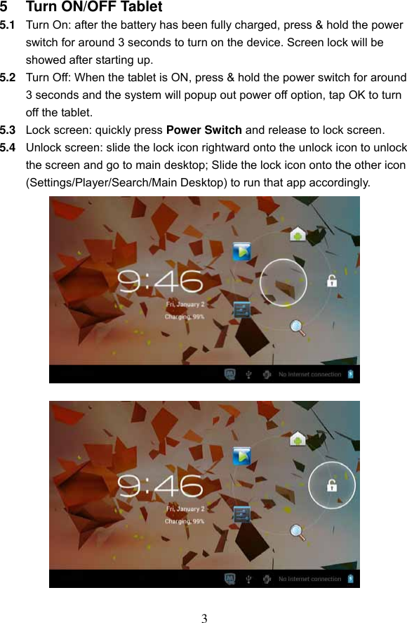 3 5  Turn ON/OFF Tablet 5.1 Turn On: after the battery has been fully charged, press &amp; hold the power switch for around 3 seconds to turn on the device. Screen lock will be showed after starting up.   5.2 Turn Off: When the tablet is ON, press &amp; hold the power switch for around 3 seconds and the system will popup out power off option, tap OK to turn off the tablet. 5.3 Lock screen: quickly press Power Switch and release to lock screen.   5.4 Unlock screen: slide the lock icon rightward onto the unlock icon to unlock the screen and go to main desktop; Slide the lock icon onto the other icon (Settings/Player/Search/Main Desktop) to run that app accordingly.                         