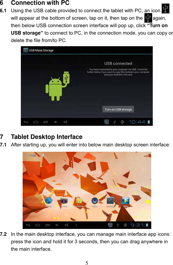 5 6  Connection with PC 6.1 Using the USB cable provided to connect the tablet with PC, an icon   will appear at the bottom of screen, tap on it, then tap on the      again, then below USB connection screen interface will pop up, click &ldquo;Turn on USB storage&rdquo; to connect to PC, in the connection mode, you can copy or delete the file from/to PC.             7  Tablet Desktop Interface 7.1 After starting up, you will enter into below main desktop screen interface:            7.2 In the main desktop interface, you can manage main interface app icons: press the icon and hold it for 3 seconds, then you can drag anywhere in the main interface.  