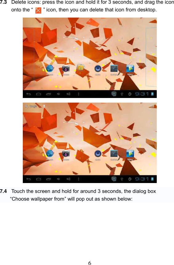 6  7.3 Delete icons: press the icon and hold it for 3 seconds, and drag the icon onto the &ldquo;    &rdquo; icon, then you can delete that icon from desktop.                    7.4 Touch the screen and hold for around 3 seconds, the dialog box   &ldquo;Choose wallpaper from&rdquo; will pop out as shown below:        