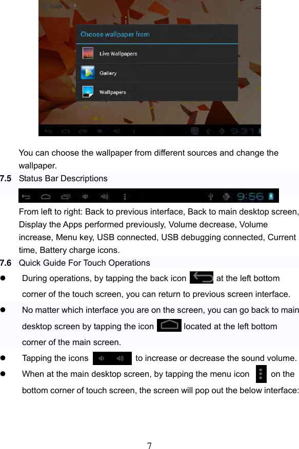 7             You can choose the wallpaper from different sources and change the wallpaper.   7.5 Status Bar Descriptions   From left to right: Back to previous interface, Back to main desktop screen, Display the Apps performed previously, Volume decrease, Volume increase, Menu key, USB connected, USB debugging connected, Current time, Battery charge icons. 7.6 Quick Guide For Touch Operations     During operations, by tapping the back icon           at the left bottom corner of the touch screen, you can return to previous screen interface.   No matter which interface you are on the screen, you can go back to main desktop screen by tapping the icon          located at the left bottom corner of the main screen.        Tapping the icons            at   to increase or decrease the sound volume.   When at the main desktop screen, by tapping the menu icon     on the bottom corner of touch screen, the screen will pop out the below interface:    
