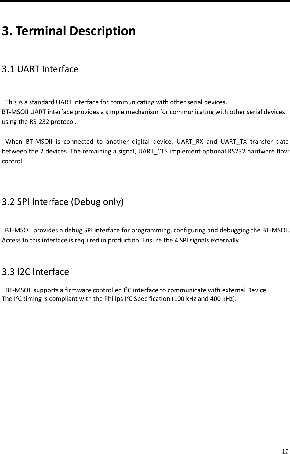  12   3. Terminal Description  3.1 UART Interface  This is a standard UART interface for communicating with other serial devices. BT-MSOII UART interface provides a simple mechanism for communicating with other serial devices using the RS-232 protocol.  When  BT-MSOII  is  connected  to  another  digital  device,  UART_RX  and  UART_TX  transfer  data between the 2 devices. The remaining a signal, UART_CTS implement optional RS232 hardware flow control   3.2 SPI Interface (Debug only)   BT-MSOII provides a debug SPI interface for programming, configuring and debugging the BT-MSOII. Access to this interface is required in production. Ensure the 4 SPI signals externally.     3.3 I2C Interface BT-MSOII supports a firmware controlled I²C interface to communicate with external Device. The I²C timing is compliant with the Philips I²C Specification (100 kHz and 400 kHz).               