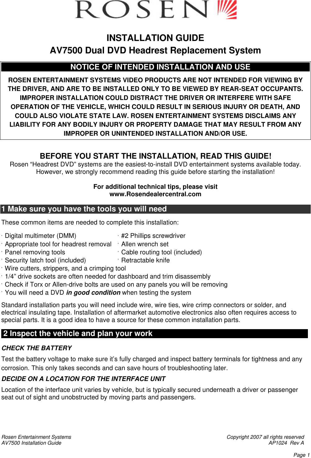 Rosen Entertainment Systems    Copyright 2007 all rights reserved AV7500 Installation Guide    AP1024  Rev A    Page 1   INSTALLATION GUIDE  AV7500 Dual DVD Headrest Replacement System                                  NOTICE OF INTENDED INSTALLATION AND USE                         E                       ROSEN ENTERTAINMENT SYSTEMS VIDEO PRODUCTS ARE NOT INTENDED FOR VIEWING BY THE DRIVER, AND ARE TO BE INSTALLED ONLY TO BE VIEWED BY REAR-SEAT OCCUPANTS.  IMPROPER INSTALLATION COULD DISTRACT THE DRIVER OR INTERFERE WITH SAFE OPERATION OF THE VEHICLE, WHICH COULD RESULT IN SERIOUS INJURY OR DEATH, AND COULD ALSO VIOLATE STATE LAW. ROSEN ENTERTAINMENT SYSTEMS DISCLAIMS ANY LIABILITY FOR ANY BODILY INJURY OR PROPERTY DAMAGE THAT MAY RESULT FROM ANY IMPROPER OR UNINTENDED INSTALLATION AND/OR USE.   BEFORE YOU START THE INSTALLATION, READ THIS GUIDE! Rosen “Headrest DVD” systems are the easiest-to-install DVD entertainment systems available today. However, we strongly recommend reading this guide before starting the installation!  For additional technical tips, please visit www.Rosendealercentral.com  1 Make sure you have the tools you will need  These common items are needed to complete this installation:  · Digital multimeter (DMM)    · #2 Phillips screwdriver  · Appropriate tool for headrest removal · Allen wrench set · Panel removing tools   · Cable routing tool (included) · Security latch tool (included)    · Retractable knife · Wire cutters, strippers, and a crimping tool     · 1/4” drive sockets are often needed for dashboard and trim disassembly · Check if Torx or Allen-drive bolts are used on any panels you will be removing  · You will need a DVD in good condition when testing the system  Standard installation parts you will need include wire, wire ties, wire crimp connectors or solder, and electrical insulating tape. Installation of aftermarket automotive electronics also often requires access to special parts. It is a good idea to have a source for these common installation parts.   2 Inspect the vehicle and plan your work                                                                      k   CHECK THE BATTERY Test the battery voltage to make sure it’s fully charged and inspect battery terminals for tightness and any corrosion. This only takes seconds and can save hours of troubleshooting later.  DECIDE ON A LOCATION FOR THE INTERFACE UNIT Location of the interface unit varies by vehicle, but is typically secured underneath a driver or passenger seat out of sight and unobstructed by moving parts and passengers.     