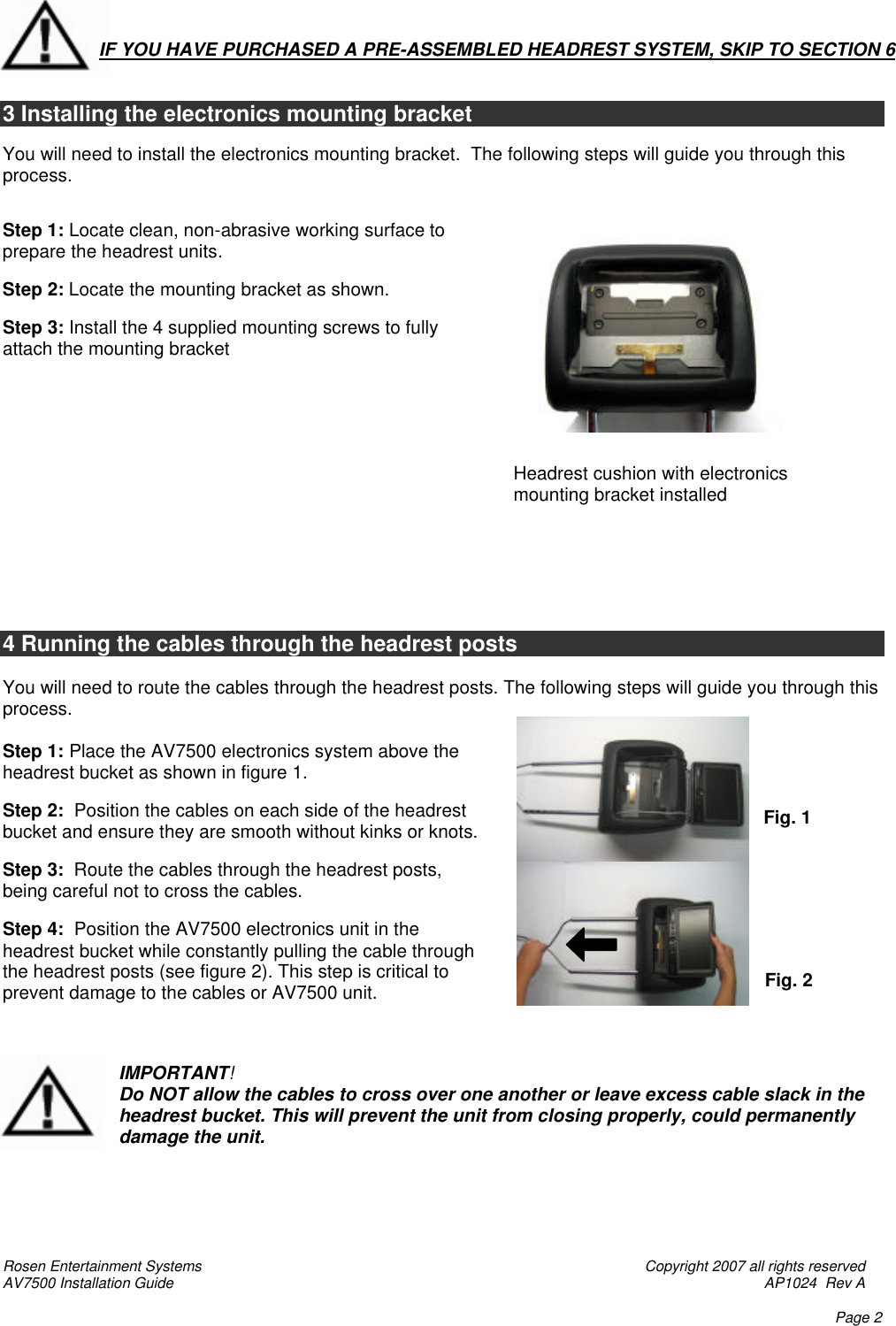 Rosen Entertainment Systems    Copyright 2007 all rights reserved AV7500 Installation Guide    AP1024  Rev A    Page 2       3 Installing the electronics mounting bracket  You will need to install the electronics mounting bracket.  The following steps will guide you through this process.   Step 1: Locate clean, non-abrasive working surface to prepare the headrest units.   Step 2: Locate the mounting bracket as shown.    Step 3: Install the 4 supplied mounting screws to fully attach the mounting bracket                                                                                                                                                                                                                                                                                                                               4 Running the cables through the headrest posts  You will need to route the cables through the headrest posts. The following steps will guide you through this process.  Step 1: Place the AV7500 electronics system above the headrest bucket as shown in figure 1.    Step 2:  Position the cables on each side of the headrest bucket and ensure they are smooth without kinks or knots.  Step 3:  Route the cables through the headrest posts, being careful not to cross the cables.  Step 4:  Position the AV7500 electronics unit in the headrest bucket while constantly pulling the cable through the headrest posts (see figure 2). This step is critical to prevent damage to the cables or AV7500 unit.    IMPORTANT! Do NOT allow the cables to cross over one another or leave excess cable slack in the headrest bucket. This will prevent the unit from closing properly, could permanently damage the unit.      Fig. 1 Fig. 2  IF YOU HAVE PURCHASED A PRE-ASSEMBLED HEADREST SYSTEM, SKIP TO SECTION 6     Headrest cushion with electronics mounting bracket installed   