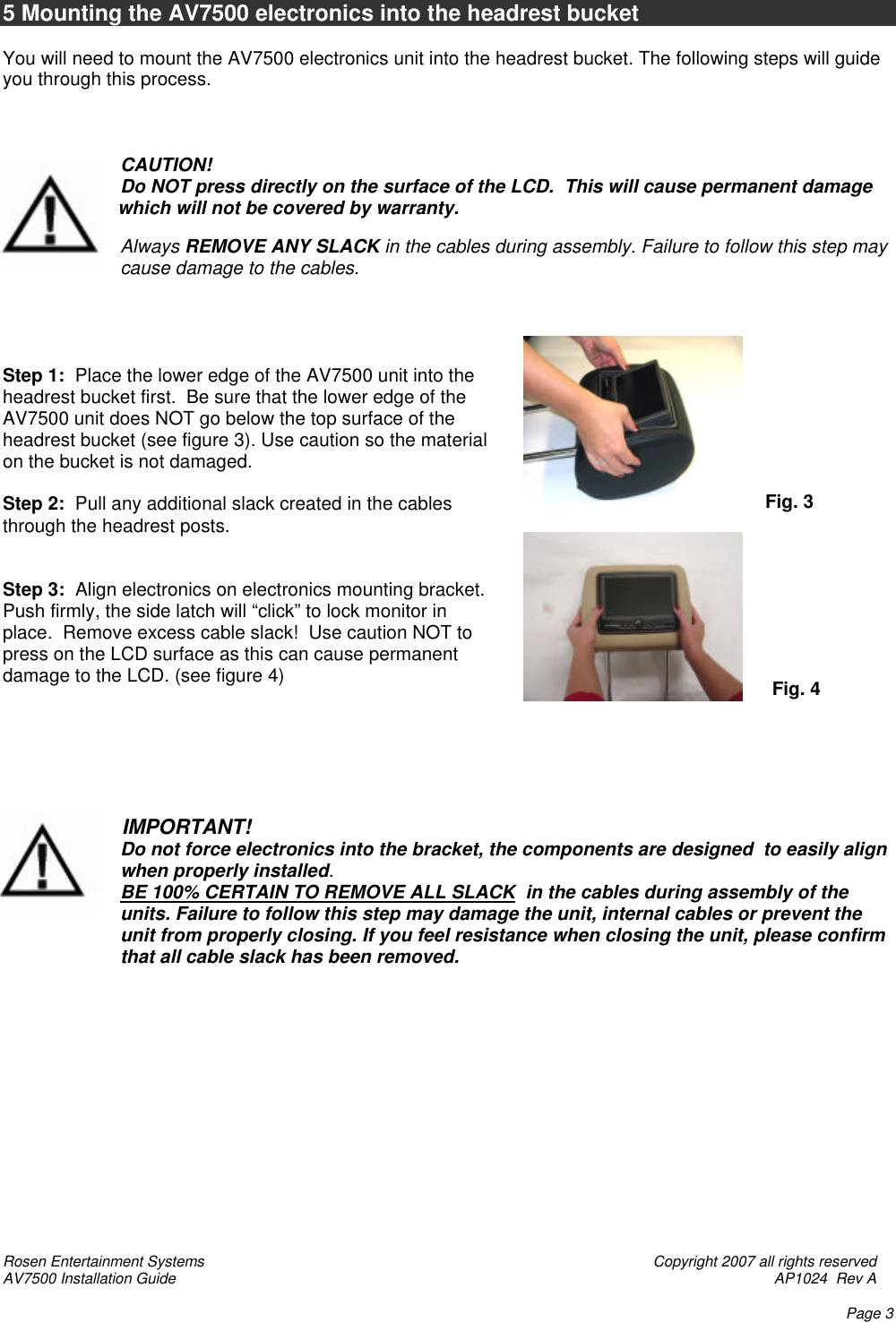 Rosen Entertainment Systems    Copyright 2007 all rights reserved AV7500 Installation Guide    AP1024  Rev A    Page 3  5 Mounting the AV7500 electronics into the headrest bucket  You will need to mount the AV7500 electronics unit into the headrest bucket. The following steps will guide you through this process.    CAUTION! Do NOT press directly on the surface of the LCD.  This will cause permanent damage to the LCD    which will not be covered by warranty.    Always REMOVE ANY SLACK in the cables during assembly. Failure to follow this step may cause damage to the cables.     Step 1:  Place the lower edge of the AV7500 unit into the headrest bucket first.  Be sure that the lower edge of the AV7500 unit does NOT go below the top surface of the headrest bucket (see figure 3). Use caution so the material on the bucket is not damaged.    Step 2:  Pull any additional slack created in the cables through the headrest posts.   Step 3:  Align electronics on electronics mounting bracket.  Push firmly, the side latch will “click” to lock monitor in place.  Remove excess cable slack!  Use caution NOT to press on the LCD surface as this can cause permanent damage to the LCD. (see figure 4)                              IMPORTANT! Do not force electronics into the bracket, the components are designed  to easily align     when properly installed.      BE 100% CERTAIN TO REMOVE ALL SLACK  in the cables during assembly of the units. Failure to follow this step may damage the unit, internal cables or prevent the unit from properly closing. If you feel resistance when closing the unit, please confirm that all cable slack has been removed.               Fig. 3  Fig. 4  