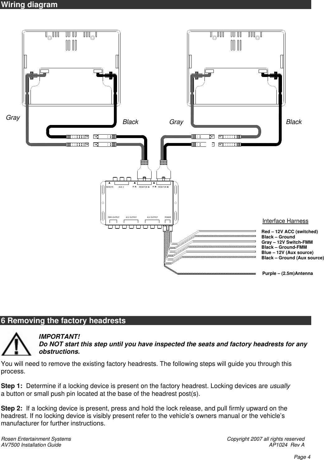 Rosen Entertainment Systems    Copyright 2007 all rights reserved AV7500 Installation Guide    AP1024  Rev A    Page 4 REMOTEPOWERA/V OUTPUTA/V OUTPUTFMM OUTPUTMONITOR BMONITOR AIR BIR AAUX 2 Wiring diagram   6 Removing the factory headrests                       IMPORTANT!                       Do NOT start this step until you have inspected the seats and factory headrests for any                      obstructions.                                   You will need to remove the existing factory headrests. The following steps will guide you through this process.  Step 1:  Determine if a locking device is present on the factory headrest. Locking devices are usually a button or small push pin located at the base of the headrest post(s).  Step 2:  If a locking device is present, press and hold the lock release, and pull firmly upward on the headrest. If no locking device is visibly present refer to the vehicle’s owners manual or the vehicle’s manufacturer for further instructions.      Red – 12V ACC (switched)     Black – Ground     Gray – 12V Switch-FMM     Black – Ground-FMM     Blue – 12V (Aux source)     Black – Ground (Aux source)           Purple – (2.5m)Antenna  Interface Harness  Black Black  Gray   Gray      