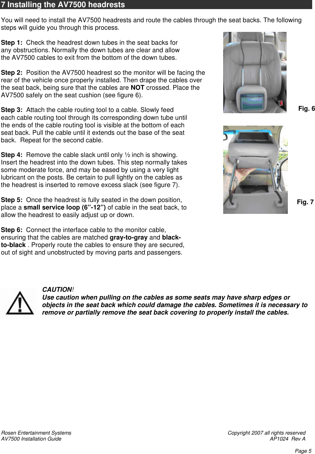 Rosen Entertainment Systems    Copyright 2007 all rights reserved AV7500 Installation Guide    AP1024  Rev A    Page 5   7 Installing the AV7500 headrests  You will need to install the AV7500 headrests and route the cables through the seat backs. The following steps will guide you through this process.  Step 1:  Check the headrest down tubes in the seat backs for any obstructions. Normally the down tubes are clear and allow the AV7500 cables to exit from the bottom of the down tubes.   Step 2:  Position the AV7500 headrest so the monitor will be facing the rear of the vehicle once properly installed. Then drape the cables over the seat back, being sure that the cables are NOT crossed. Place the AV7500 safely on the seat cushion (see figure 6).   Step 3:  Attach the cable routing tool to a cable. Slowly feed each cable routing tool through its corresponding down tube until the ends of the cable routing tool is visible at the bottom of each seat back. Pull the cable until it extends out the base of the seat back.  Repeat for the second cable.  Step 4:  Remove the cable slack until only ½ inch is showing.  Insert the headrest into the down tubes. This step normally takes some moderate force, and may be eased by using a very light lubricant on the posts. Be certain to pull lightly on the cables as the headrest is inserted to remove excess slack (see figure 7).  Step 5:  Once the headrest is fully seated in the down position, place a small service loop (6”-12”) of cable in the seat back, to allow the headrest to easily adjust up or down.  Step 6:  Connect the interface cable to the monitor cable, ensuring that the cables are matched gray-to-gray and black-to-black . Properly route the cables to ensure they are secured, out of sight and unobstructed by moving parts and passengers.     CAUTION! Use caution when pulling on the cables as some seats may have sharp edges or objects in the seat back which could damage the cables. Sometimes it is necessary to remove or partially remove the seat back covering to properly install the cables.                Fig. 6 Fig. 7  