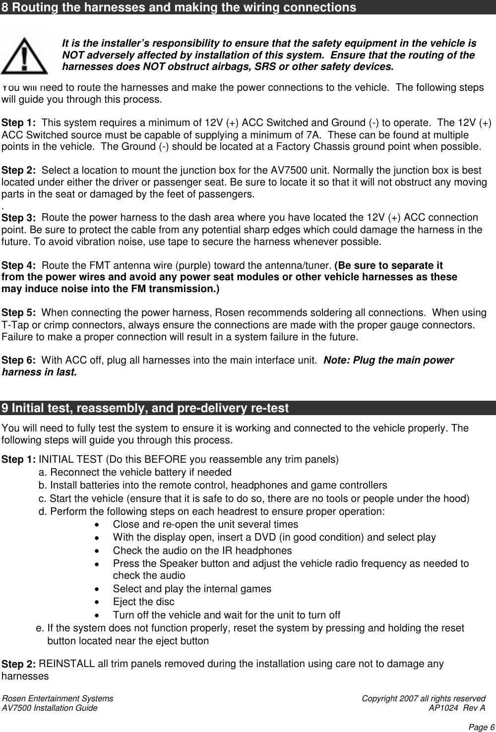 Rosen Entertainment Systems    Copyright 2007 all rights reserved AV7500 Installation Guide    AP1024  Rev A    Page 6  8 Routing the harnesses and making the wiring connections   It is the installer’s responsibility to ensure that the safety equipment in the vehicle is NOT adversely affected by installation of this system.  Ensure that the routing of the harnesses does NOT obstruct airbags, SRS or other safety devices.  You will need to route the harnesses and make the power connections to the vehicle.  The following steps will guide you through this process.  Step 1:  This system requires a minimum of 12V (+) ACC Switched and Ground (-) to operate.  The 12V (+) ACC Switched source must be capable of supplying a minimum of 7A.  These can be found at multiple points in the vehicle.  The Ground (-) should be located at a Factory Chassis ground point when possible.  Step 2:  Select a location to mount the junction box for the AV7500 unit. Normally the junction box is best located under either the driver or passenger seat. Be sure to locate it so that it will not obstruct any moving parts in the seat or damaged by the feet of passengers. .   Step 3:  Route the power harness to the dash area where you have located the 12V (+) ACC connection point. Be sure to protect the cable from any potential sharp edges which could damage the harness in the future. To avoid vibration noise, use tape to secure the harness whenever possible.  Step 4:  Route the FMT antenna wire (purple) toward the antenna/tuner. (Be sure to separate it from the power wires and avoid any power seat modules or other vehicle harnesses as these may induce noise into the FM transmission.)  Step 5:  When connecting the power harness, Rosen recommends soldering all connections.  When using T-Tap or crimp connectors, always ensure the connections are made with the proper gauge connectors. Failure to make a proper connection will result in a system failure in the future.  Step 6:  With ACC off, plug all harnesses into the main interface unit.  Note: Plug the main power harness in last.   9 Initial test, reassembly, and pre-delivery re-test  You will need to fully test the system to ensure it is working and connected to the vehicle properly. The following steps will guide you through this process. Step 1: INITIAL TEST (Do this BEFORE you reassemble any trim panels)  a. Reconnect the vehicle battery if needed  b. Install batteries into the remote control, headphones and game controllers  c. Start the vehicle (ensure that it is safe to do so, there are no tools or people under the hood)  d. Perform the following steps on each headrest to ensure proper operation: • Close and re-open the unit several times • With the display open, insert a DVD (in good condition) and select play • Check the audio on the IR headphones • Press the Speaker button and adjust the vehicle radio frequency as needed to check the audio • Select and play the internal games • Eject the disc  • Turn off the vehicle and wait for the unit to turn off             e. If the system does not function properly, reset the system by pressing and holding the reset                      button located near the eject button   Step 2: REINSTALL all trim panels removed during the installation using care not to damage any harnesses 