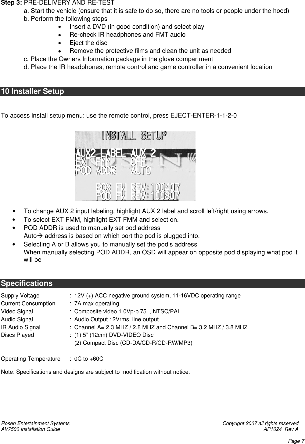 Rosen Entertainment Systems    Copyright 2007 all rights reserved AV7500 Installation Guide    AP1024  Rev A    Page 7   Step 3: PRE-DELIVERY AND RE-TEST  a. Start the vehicle (ensure that it is safe to do so, there are no tools or people under the hood)  b. Perform the following steps • Insert a DVD (in good condition) and select play • Re-check IR headphones and FMT audio • Eject the disc • Remove the protective films and clean the unit as needed  c. Place the Owners Information package in the glove compartment  d. Place the IR headphones, remote control and game controller in a convenient location   10 Installer Setup   To access install setup menu: use the remote control, press EJECT-ENTER-1-1-2-0            • To change AUX 2 input labeling, highlight AUX 2 label and scroll left/right using arrows. • To select EXT FMM, highlight EXT FMM and select on. • POD ADDR is used to manually set pod address Autoà address is based on which port the pod is plugged into. • Selecting A or B allows you to manually set the pod’s address When manually selecting POD ADDR, an OSD will appear on opposite pod displaying what pod it will be   Specifications  Supply Voltage    :  12V (+) ACC negative ground system, 11-16VDC operating range Current Consumption :  7A max operating Video Signal    :  Composite video 1.0Vp-p 75  , NTSC/PAL Audio Signal    :  Audio Output : 2Vrms, line output        IR Audio Signal    :  Channel A= 2.3 MHZ / 2.8 MHZ and Channel B= 3.2 MHZ / 3.8 MHZ Discs Played    :  (1) 5” (12cm) DVD-VIDEO Disc       (2) Compact Disc (CD-DA/CD-R/CD-RW/MP3)           Operating Temperature :  0C to +60C  Note: Specifications and designs are subject to modification without notice.        