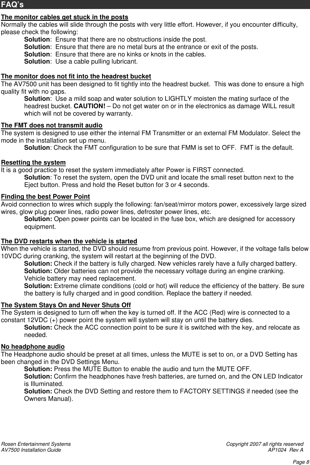 Rosen Entertainment Systems    Copyright 2007 all rights reserved AV7500 Installation Guide    AP1024  Rev A    Page 8 FAQ’s  The monitor cables get stuck in the posts Normally the cables will slide through the posts with very little effort. However, if you encounter difficulty, please check the following: Solution:  Ensure that there are no obstructions inside the post. Solution:  Ensure that there are no metal burs at the entrance or exit of the posts. Solution:  Ensure that there are no kinks or knots in the cables. Solution:  Use a cable pulling lubricant.  The monitor does not fit into the headrest bucket The AV7500 unit has been designed to fit tightly into the headrest bucket.  This was done to ensure a high quality fit with no gaps. Solution:  Use a mild soap and water solution to LIGHTLY moisten the mating surface of the headrest bucket. CAUTION! – Do not get water on or in the electronics as damage WILL result which will not be covered by warranty.  The FMT does not transmit audio The system is designed to use either the internal FM Transmitter or an external FM Modulator. Select the mode in the installation set up menu.   Solution: Check the FMT configuration to be sure that FMM is set to OFF.  FMT is the default.                  Resetting the system It is a good practice to reset the system immediately after Power is FIRST connected. Solution: To reset the system, open the DVD unit and locate the small reset button next to the Eject button. Press and hold the Reset button for 3 or 4 seconds.  Finding the best Power Point Avoid connection to wires which supply the following: fan/seat/mirror motors power, excessively large sized wires, glow plug power lines, radio power lines, defroster power lines, etc. Solution: Open power points can be located in the fuse box, which are designed for accessory equipment.  The DVD restarts when the vehicle is started When the vehicle is started, the DVD should resume from previous point. However, if the voltage falls below 10VDC during cranking, the system will restart at the beginning of the DVD. Solution: Check if the battery is fully charged. New vehicles rarely have a fully charged battery. Solution: Older batteries can not provide the necessary voltage during an engine cranking.  Vehicle battery may need replacement. Solution: Extreme climate conditions (cold or hot) will reduce the efficiency of the battery. Be sure the battery is fully charged and in good condition. Replace the battery if needed.  The System Stays On and Never Shuts Off The System is designed to turn off when the key is turned off. If the ACC (Red) wire is connected to a constant 12VDC (+) power point the system will system will stay on until the battery dies. Solution: Check the ACC connection point to be sure it is switched with the key, and relocate as needed.  No headphone audio The Headphone audio should be preset at all times, unless the MUTE is set to on, or a DVD Setting has been changed in the DVD Settings Menu. Solution: Press the MUTE Button to enable the audio and turn the MUTE OFF. Solution: Confirm the headphones have fresh batteries, are turned on, and the ON LED Indicator is Illuminated. Solution: Check the DVD Setting and restore them to FACTORY SETTINGS if needed (see the Owners Manual).      