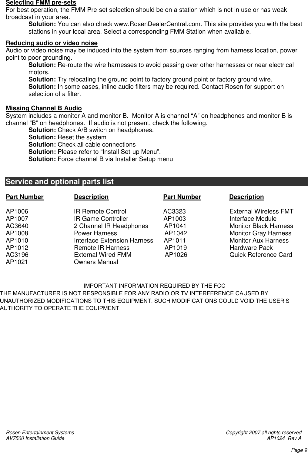 Rosen Entertainment Systems    Copyright 2007 all rights reserved AV7500 Installation Guide    AP1024  Rev A    Page 9 Selecting FMM pre-sets For best operation, the FMM Pre-set selection should be on a station which is not in use or has weak broadcast in your area. Solution: You can also check www.RosenDealerCentral.com. This site provides you with the best stations in your local area. Select a corresponding FMM Station when available.  Reducing audio or video noise Audio or video noise may be induced into the system from sources ranging from harness location, power point to poor grounding. Solution: Re-route the wire harnesses to avoid passing over other harnesses or near electrical motors. Solution: Try relocating the ground point to factory ground point or factory ground wire. Solution: In some cases, inline audio filters may be required. Contact Rosen for support on selection of a filter.  Missing Channel B Audio  System includes a monitor A and monitor B.  Monitor A is channel “A” on headphones and monitor B is channel “B” on headphones.  If audio is not present, check the following.              Solution: Check A/B switch on headphones.  Solution: Reset the system              Solution: Check all cable connections              Solution: Please refer to “Install Set-up Menu”. Solution: Force channel B via Installer Setup menu   Service and optional parts list  Part Number    Description                Part Number                Description                    AP1006                IR Remote Control                     AC3323              External Wireless FMT AP1007   IR Game Controller                    AP1003              Interface Module AC3640    2 Channel IR Headphones         AP1041              Monitor Black Harness AP1008   Power Harness                           AP1042              Monitor Gray Harness AP1010   Interface Extension Harness      AP1011              Monitor Aux Harness AP1012                Remote IR Harness                    AP1019              Hardware Pack AC3196    External Wired FMM                   AP1026              Quick Reference Card AP1021   Owners Manual                                                      IMPORTANT INFORMATION REQUIRED BY THE FCCTHE MANUFACTURER IS NOT RESPONSIBLE FOR ANY RADIO OR TV INTERFERENCE CAUSED BY UNAUTHORIZED MODIFICATIONS TO THIS EQUIPMENT. SUCH MODIFICATIONS COULD VOID THE USER’S AUTHORITY TO OPERATE THE EQUIPMENT.