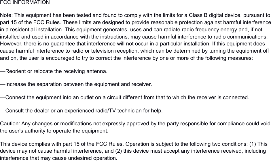 FCC INFORMATIONNote: This equipment has been tested and found to comply with the limits for a Class B digital device, pursuant to part 15 of the FCC Rules. These limits are designed to provide reasonable protection against harmful interferencein a residential installation. This equipment generates, uses and can radiate radio frequency energy and, if not installed and used in accordance with the instructions, may cause harmful interference to radio communications. However, there is no guarantee that interference will not occur in a particular installation. If this equipment does cause harmful interference to radio or television reception, which can be determined by turning the equipment off and on, the user is encouraged to try to correct the interference by one or more of the following measures:—Reorient or relocate the receiving antenna.—Increase the separation between the equipment and receiver.—Connect the equipment into an outlet on a circuit different from that to which the receiver is connected.—Consult the dealer or an experienced radio/TV technician for help.Caution: Any changes or modifications not expressly approved by the party responsible for compliance could void the user's authority to operate the equipment.This device complies with part 15 of the FCC Rules. Operation is subject to the following two conditions: (1) This device may not cause harmful interference, and (2) this device must accept any interference received, including interference that may cause undesired operation.