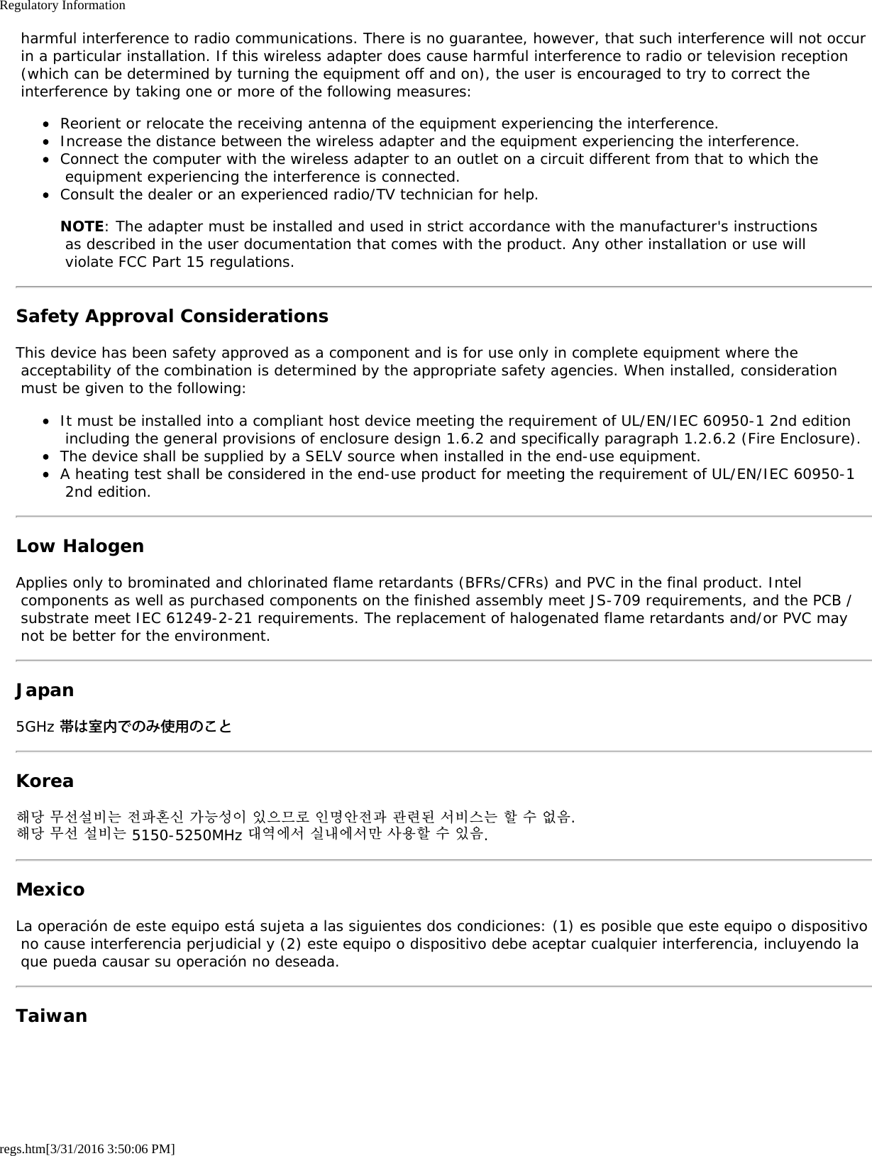Regulatory Informationregs.htm[3/31/2016 3:50:06 PM] harmful interference to radio communications. There is no guarantee, however, that such interference will not occur in a particular installation. If this wireless adapter does cause harmful interference to radio or television reception (which can be determined by turning the equipment off and on), the user is encouraged to try to correct the interference by taking one or more of the following measures:Reorient or relocate the receiving antenna of the equipment experiencing the interference.Increase the distance between the wireless adapter and the equipment experiencing the interference.Connect the computer with the wireless adapter to an outlet on a circuit different from that to which the equipment experiencing the interference is connected.Consult the dealer or an experienced radio/TV technician for help.NOTE: The adapter must be installed and used in strict accordance with the manufacturer's instructions as described in the user documentation that comes with the product. Any other installation or use will violate FCC Part 15 regulations.Safety Approval ConsiderationsThis device has been safety approved as a component and is for use only in complete equipment where the acceptability of the combination is determined by the appropriate safety agencies. When installed, consideration must be given to the following:It must be installed into a compliant host device meeting the requirement of UL/EN/IEC 60950-1 2nd edition including the general provisions of enclosure design 1.6.2 and specifically paragraph 1.2.6.2 (Fire Enclosure).The device shall be supplied by a SELV source when installed in the end-use equipment.A heating test shall be considered in the end-use product for meeting the requirement of UL/EN/IEC 60950-1 2nd edition.Low HalogenApplies only to brominated and chlorinated flame retardants (BFRs/CFRs) and PVC in the final product. Intel components as well as purchased components on the finished assembly meet JS-709 requirements, and the PCB / substrate meet IEC 61249-2-21 requirements. The replacement of halogenated flame retardants and/or PVC may not be better for the environment.Japan5GHz 帯は室内でのみ使用のことKorea해당 무선설비는 전파혼신 가능성이 있으므로 인명안전과 관련된 서비스는 할 수 없음.해당 무선 설비는 5150-5250MHz 대역에서 실내에서만 사용할 수 있음.MexicoLa operaci&oacute;n de este equipo est&aacute; sujeta a las siguientes dos condiciones: (1) es posible que este equipo o dispositivo no cause interferencia perjudicial y (2) este equipo o dispositivo debe aceptar cualquier interferencia, incluyendo la que pueda causar su operaci&oacute;n no deseada.Taiwan