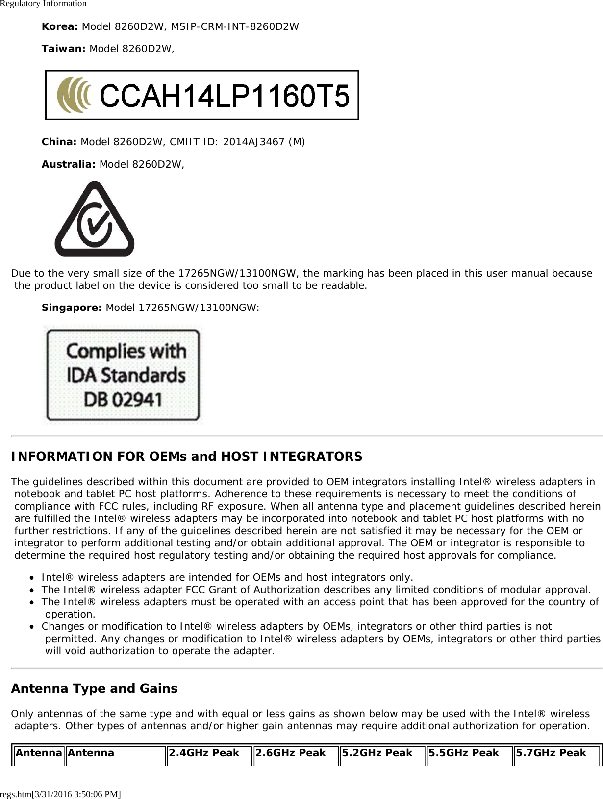 Regulatory Informationregs.htm[3/31/2016 3:50:06 PM]Korea: Model 8260D2W, MSIP-CRM-INT-8260D2WTaiwan: Model 8260D2W,China: Model 8260D2W, CMIIT ID: 2014AJ3467 (M)Australia: Model 8260D2W,Due to the very small size of the 17265NGW/13100NGW, the marking has been placed in this user manual because the product label on the device is considered too small to be readable.Singapore: Model 17265NGW/13100NGW:INFORMATION FOR OEMs and HOST INTEGRATORSThe guidelines described within this document are provided to OEM integrators installing Intel&reg; wireless adapters in notebook and tablet PC host platforms. Adherence to these requirements is necessary to meet the conditions of compliance with FCC rules, including RF exposure. When all antenna type and placement guidelines described herein are fulfilled the Intel&reg; wireless adapters may be incorporated into notebook and tablet PC host platforms with no further restrictions. If any of the guidelines described herein are not satisfied it may be necessary for the OEM or integrator to perform additional testing and/or obtain additional approval. The OEM or integrator is responsible to determine the required host regulatory testing and/or obtaining the required host approvals for compliance.Intel&reg; wireless adapters are intended for OEMs and host integrators only.The Intel&reg; wireless adapter FCC Grant of Authorization describes any limited conditions of modular approval.The Intel&reg; wireless adapters must be operated with an access point that has been approved for the country of operation.Changes or modification to Intel&reg; wireless adapters by OEMs, integrators or other third parties is not permitted. Any changes or modification to Intel&reg; wireless adapters by OEMs, integrators or other third parties will void authorization to operate the adapter.Antenna Type and GainsOnly antennas of the same type and with equal or less gains as shown below may be used with the Intel&reg; wireless adapters. Other types of antennas and/or higher gain antennas may require additional authorization for operation.Antenna Antenna 2.4GHz Peak 2.6GHz Peak 5.2GHz Peak 5.5GHz Peak 5.7GHz Peak