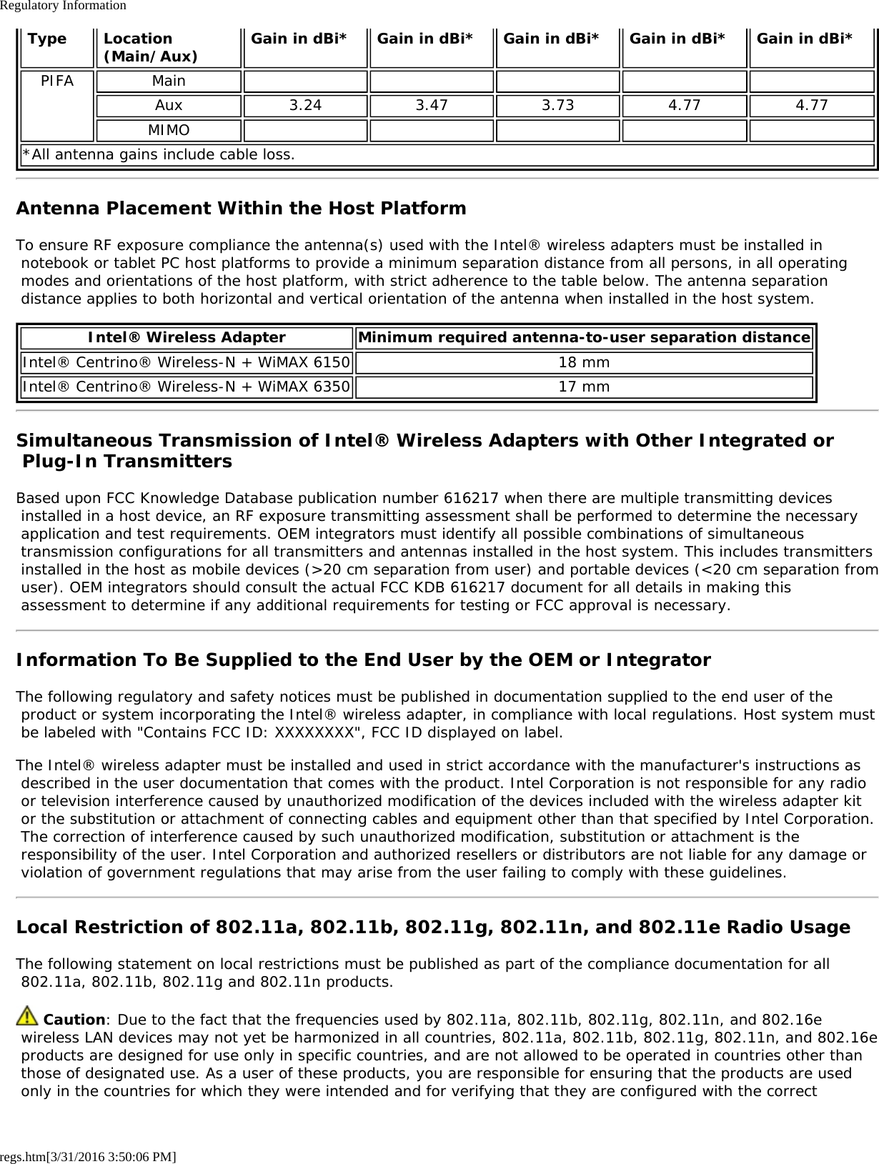 Regulatory Informationregs.htm[3/31/2016 3:50:06 PM] Type  Location (Main/Aux) Gain in dBi*  Gain in dBi*  Gain in dBi*  Gain in dBi*  Gain in dBi*PIFA MainAux 3.24 3.47 3.73 4.77 4.77MIMO*All antenna gains include cable loss.Antenna Placement Within the Host PlatformTo ensure RF exposure compliance the antenna(s) used with the Intel&reg; wireless adapters must be installed in notebook or tablet PC host platforms to provide a minimum separation distance from all persons, in all operating modes and orientations of the host platform, with strict adherence to the table below. The antenna separation distance applies to both horizontal and vertical orientation of the antenna when installed in the host system.Intel&reg; Wireless Adapter Minimum required antenna-to-user separation distanceIntel&reg; Centrino&reg; Wireless-N + WiMAX 6150 18 mmIntel&reg; Centrino&reg; Wireless-N + WiMAX 6350 17 mmSimultaneous Transmission of Intel&reg; Wireless Adapters with Other Integrated or Plug-In TransmittersBased upon FCC Knowledge Database publication number 616217 when there are multiple transmitting devices installed in a host device, an RF exposure transmitting assessment shall be performed to determine the necessary application and test requirements. OEM integrators must identify all possible combinations of simultaneous transmission configurations for all transmitters and antennas installed in the host system. This includes transmitters installed in the host as mobile devices (>20 cm separation from user) and portable devices (<20 cm separation from user). OEM integrators should consult the actual FCC KDB 616217 document for all details in making this assessment to determine if any additional requirements for testing or FCC approval is necessary.Information To Be Supplied to the End User by the OEM or IntegratorThe following regulatory and safety notices must be published in documentation supplied to the end user of the product or system incorporating the Intel&reg; wireless adapter, in compliance with local regulations. Host system must be labeled with "Contains FCC ID: XXXXXXXX", FCC ID displayed on label.The Intel&reg; wireless adapter must be installed and used in strict accordance with the manufacturer's instructions as described in the user documentation that comes with the product. Intel Corporation is not responsible for any radio or television interference caused by unauthorized modification of the devices included with the wireless adapter kit or the substitution or attachment of connecting cables and equipment other than that specified by Intel Corporation. The correction of interference caused by such unauthorized modification, substitution or attachment is the responsibility of the user. Intel Corporation and authorized resellers or distributors are not liable for any damage or violation of government regulations that may arise from the user failing to comply with these guidelines.Local Restriction of 802.11a, 802.11b, 802.11g, 802.11n, and 802.11e Radio UsageThe following statement on local restrictions must be published as part of the compliance documentation for all 802.11a, 802.11b, 802.11g and 802.11n products. Caution: Due to the fact that the frequencies used by 802.11a, 802.11b, 802.11g, 802.11n, and 802.16e wireless LAN devices may not yet be harmonized in all countries, 802.11a, 802.11b, 802.11g, 802.11n, and 802.16e products are designed for use only in specific countries, and are not allowed to be operated in countries other than those of designated use. As a user of these products, you are responsible for ensuring that the products are used only in the countries for which they were intended and for verifying that they are configured with the correct
