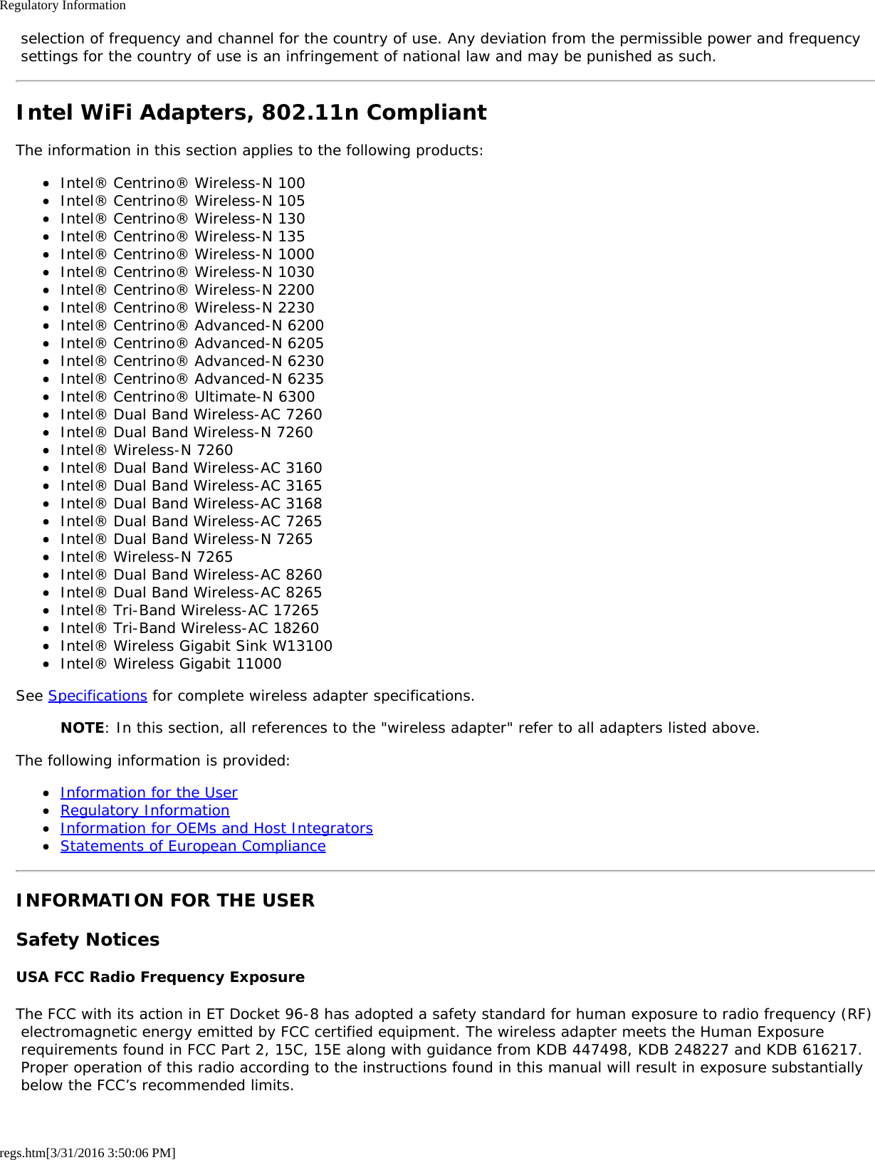 Regulatory Informationregs.htm[3/31/2016 3:50:06 PM] selection of frequency and channel for the country of use. Any deviation from the permissible power and frequency settings for the country of use is an infringement of national law and may be punished as such.Intel WiFi Adapters, 802.11n CompliantThe information in this section applies to the following products:Intel&reg; Centrino&reg; Wireless-N 100Intel&reg; Centrino&reg; Wireless-N 105Intel&reg; Centrino&reg; Wireless-N 130Intel&reg; Centrino&reg; Wireless-N 135Intel&reg; Centrino&reg; Wireless-N 1000Intel&reg; Centrino&reg; Wireless-N 1030Intel&reg; Centrino&reg; Wireless-N 2200Intel&reg; Centrino&reg; Wireless-N 2230Intel&reg; Centrino&reg; Advanced-N 6200Intel&reg; Centrino&reg; Advanced-N 6205Intel&reg; Centrino&reg; Advanced-N 6230Intel&reg; Centrino&reg; Advanced-N 6235Intel&reg; Centrino&reg; Ultimate-N 6300Intel&reg; Dual Band Wireless-AC 7260Intel&reg; Dual Band Wireless-N 7260Intel&reg; Wireless-N 7260Intel&reg; Dual Band Wireless-AC 3160Intel&reg; Dual Band Wireless-AC 3165Intel&reg; Dual Band Wireless-AC 3168Intel&reg; Dual Band Wireless-AC 7265Intel&reg; Dual Band Wireless-N 7265Intel&reg; Wireless-N 7265Intel&reg; Dual Band Wireless-AC 8260Intel&reg; Dual Band Wireless-AC 8265Intel&reg; Tri-Band Wireless-AC 17265Intel&reg; Tri-Band Wireless-AC 18260Intel&reg; Wireless Gigabit Sink W13100Intel&reg; Wireless Gigabit 11000See Specifications for complete wireless adapter specifications.NOTE: In this section, all references to the "wireless adapter" refer to all adapters listed above.The following information is provided:Information for the UserRegulatory InformationInformation for OEMs and Host IntegratorsStatements of European ComplianceINFORMATION FOR THE USERSafety NoticesUSA FCC Radio Frequency ExposureThe FCC with its action in ET Docket 96-8 has adopted a safety standard for human exposure to radio frequency (RF) electromagnetic energy emitted by FCC certified equipment. The wireless adapter meets the Human Exposure requirements found in FCC Part 2, 15C, 15E along with guidance from KDB 447498, KDB 248227 and KDB 616217. Proper operation of this radio according to the instructions found in this manual will result in exposure substantially below the FCC&rsquo;s recommended limits.