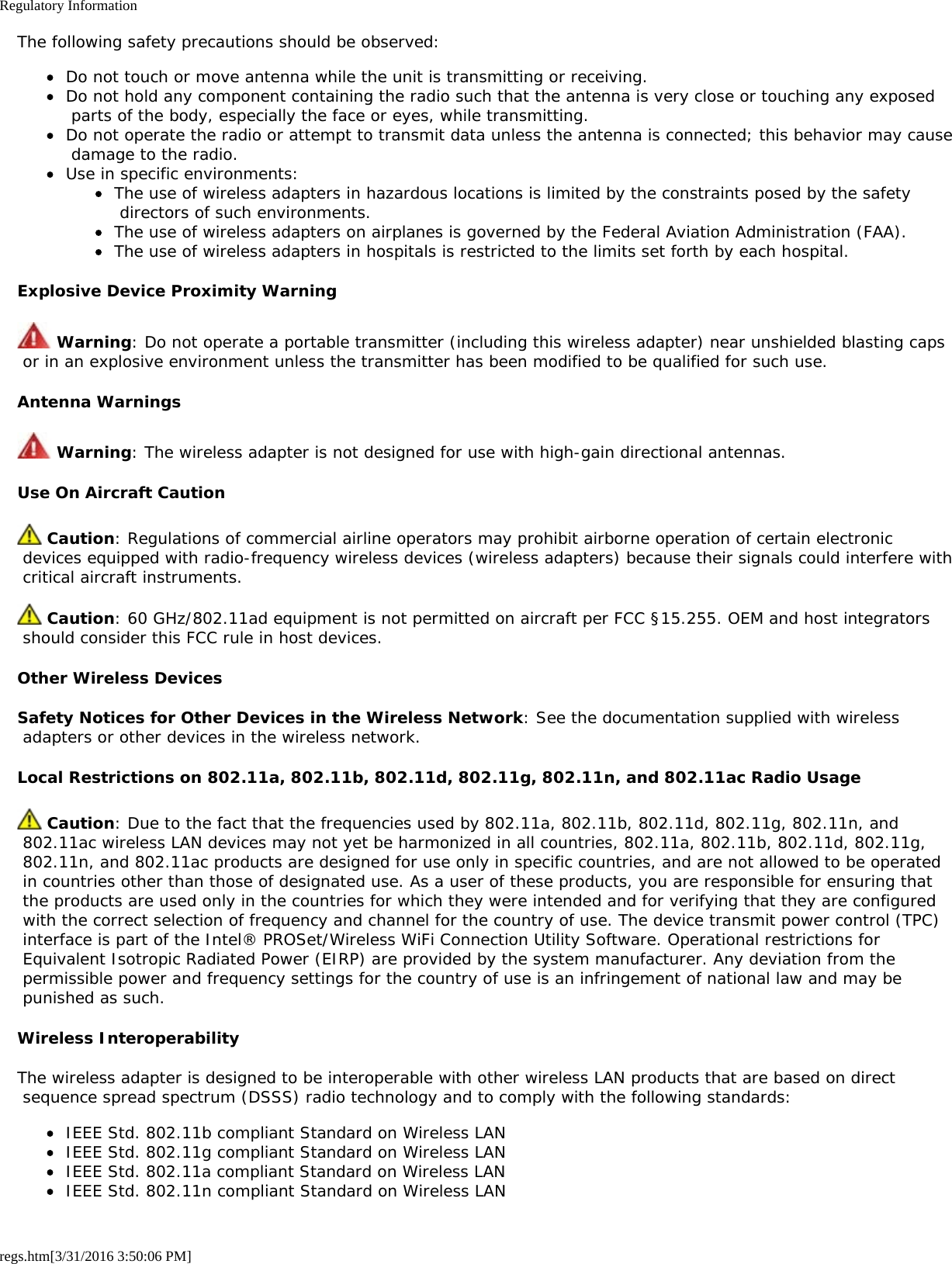 Regulatory Informationregs.htm[3/31/2016 3:50:06 PM]The following safety precautions should be observed:Do not touch or move antenna while the unit is transmitting or receiving.Do not hold any component containing the radio such that the antenna is very close or touching any exposed parts of the body, especially the face or eyes, while transmitting.Do not operate the radio or attempt to transmit data unless the antenna is connected; this behavior may cause damage to the radio.Use in specific environments:The use of wireless adapters in hazardous locations is limited by the constraints posed by the safety directors of such environments.The use of wireless adapters on airplanes is governed by the Federal Aviation Administration (FAA).The use of wireless adapters in hospitals is restricted to the limits set forth by each hospital.Explosive Device Proximity Warning Warning: Do not operate a portable transmitter (including this wireless adapter) near unshielded blasting caps or in an explosive environment unless the transmitter has been modified to be qualified for such use.Antenna Warnings Warning: The wireless adapter is not designed for use with high-gain directional antennas.Use On Aircraft Caution Caution: Regulations of commercial airline operators may prohibit airborne operation of certain electronic devices equipped with radio-frequency wireless devices (wireless adapters) because their signals could interfere with critical aircraft instruments. Caution: 60 GHz/802.11ad equipment is not permitted on aircraft per FCC &sect;15.255. OEM and host integrators should consider this FCC rule in host devices.Other Wireless DevicesSafety Notices for Other Devices in the Wireless Network: See the documentation supplied with wireless adapters or other devices in the wireless network.Local Restrictions on 802.11a, 802.11b, 802.11d, 802.11g, 802.11n, and 802.11ac Radio Usage Caution: Due to the fact that the frequencies used by 802.11a, 802.11b, 802.11d, 802.11g, 802.11n, and 802.11ac wireless LAN devices may not yet be harmonized in all countries, 802.11a, 802.11b, 802.11d, 802.11g, 802.11n, and 802.11ac products are designed for use only in specific countries, and are not allowed to be operated in countries other than those of designated use. As a user of these products, you are responsible for ensuring that the products are used only in the countries for which they were intended and for verifying that they are configured with the correct selection of frequency and channel for the country of use. The device transmit power control (TPC) interface is part of the Intel&reg; PROSet/Wireless WiFi Connection Utility Software. Operational restrictions for Equivalent Isotropic Radiated Power (EIRP) are provided by the system manufacturer. Any deviation from the permissible power and frequency settings for the country of use is an infringement of national law and may be punished as such.Wireless InteroperabilityThe wireless adapter is designed to be interoperable with other wireless LAN products that are based on direct sequence spread spectrum (DSSS) radio technology and to comply with the following standards:IEEE Std. 802.11b compliant Standard on Wireless LANIEEE Std. 802.11g compliant Standard on Wireless LANIEEE Std. 802.11a compliant Standard on Wireless LANIEEE Std. 802.11n compliant Standard on Wireless LAN