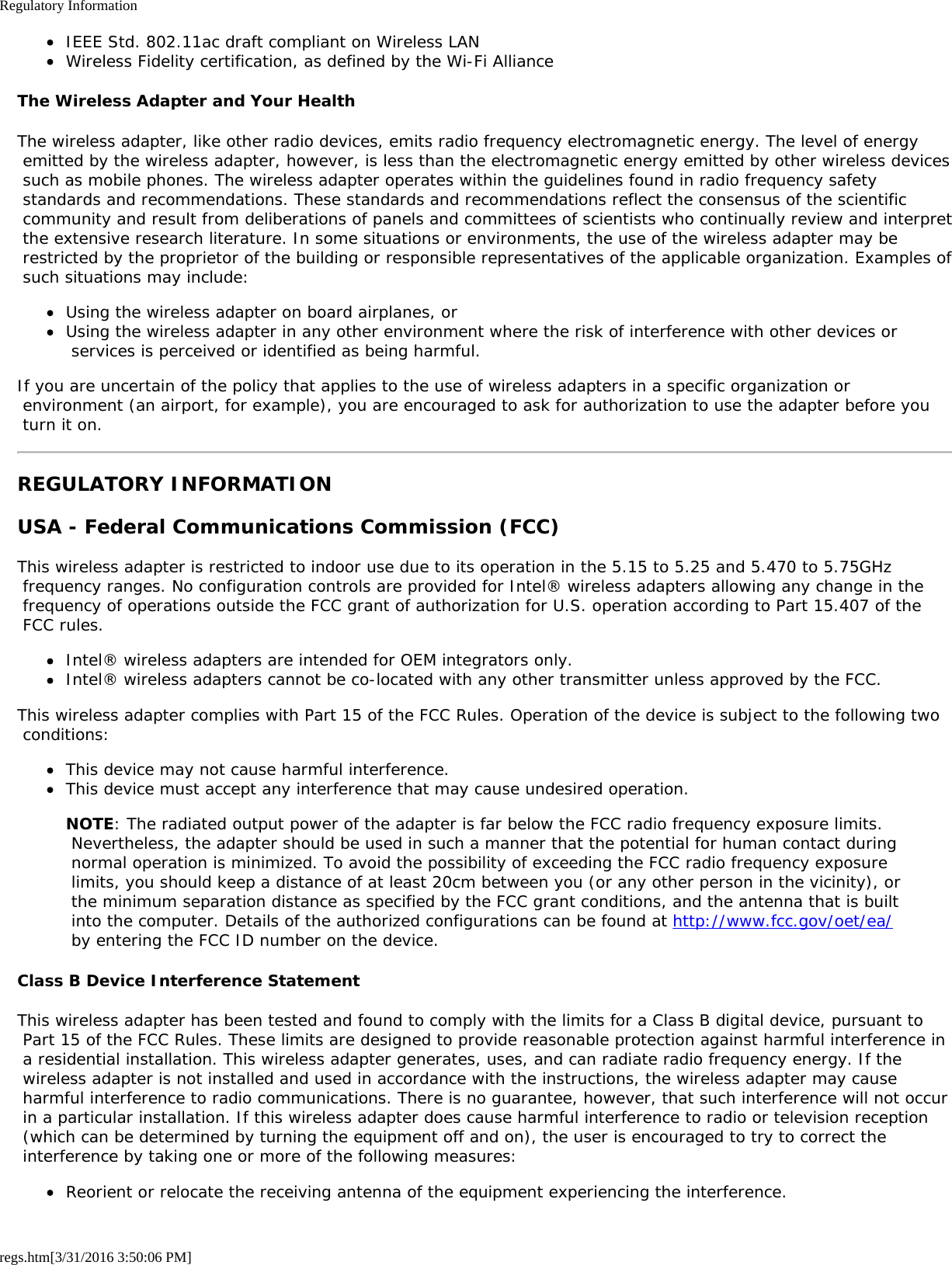 Regulatory Informationregs.htm[3/31/2016 3:50:06 PM]IEEE Std. 802.11ac draft compliant on Wireless LANWireless Fidelity certification, as defined by the Wi-Fi AllianceThe Wireless Adapter and Your HealthThe wireless adapter, like other radio devices, emits radio frequency electromagnetic energy. The level of energy emitted by the wireless adapter, however, is less than the electromagnetic energy emitted by other wireless devices such as mobile phones. The wireless adapter operates within the guidelines found in radio frequency safety standards and recommendations. These standards and recommendations reflect the consensus of the scientific community and result from deliberations of panels and committees of scientists who continually review and interpret the extensive research literature. In some situations or environments, the use of the wireless adapter may be restricted by the proprietor of the building or responsible representatives of the applicable organization. Examples of such situations may include:Using the wireless adapter on board airplanes, orUsing the wireless adapter in any other environment where the risk of interference with other devices or services is perceived or identified as being harmful.If you are uncertain of the policy that applies to the use of wireless adapters in a specific organization or environment (an airport, for example), you are encouraged to ask for authorization to use the adapter before you turn it on.REGULATORY INFORMATIONUSA - Federal Communications Commission (FCC)This wireless adapter is restricted to indoor use due to its operation in the 5.15 to 5.25 and 5.470 to 5.75GHz frequency ranges. No configuration controls are provided for Intel&reg; wireless adapters allowing any change in the frequency of operations outside the FCC grant of authorization for U.S. operation according to Part 15.407 of the FCC rules.Intel&reg; wireless adapters are intended for OEM integrators only.Intel&reg; wireless adapters cannot be co-located with any other transmitter unless approved by the FCC.This wireless adapter complies with Part 15 of the FCC Rules. Operation of the device is subject to the following two conditions:This device may not cause harmful interference.This device must accept any interference that may cause undesired operation.NOTE: The radiated output power of the adapter is far below the FCC radio frequency exposure limits. Nevertheless, the adapter should be used in such a manner that the potential for human contact during normal operation is minimized. To avoid the possibility of exceeding the FCC radio frequency exposure limits, you should keep a distance of at least 20cm between you (or any other person in the vicinity), or the minimum separation distance as specified by the FCC grant conditions, and the antenna that is built into the computer. Details of the authorized configurations can be found at http://www.fcc.gov/oet/ea/ by entering the FCC ID number on the device.Class B Device Interference StatementThis wireless adapter has been tested and found to comply with the limits for a Class B digital device, pursuant to Part 15 of the FCC Rules. These limits are designed to provide reasonable protection against harmful interference in a residential installation. This wireless adapter generates, uses, and can radiate radio frequency energy. If the wireless adapter is not installed and used in accordance with the instructions, the wireless adapter may cause harmful interference to radio communications. There is no guarantee, however, that such interference will not occur in a particular installation. If this wireless adapter does cause harmful interference to radio or television reception (which can be determined by turning the equipment off and on), the user is encouraged to try to correct the interference by taking one or more of the following measures:Reorient or relocate the receiving antenna of the equipment experiencing the interference.