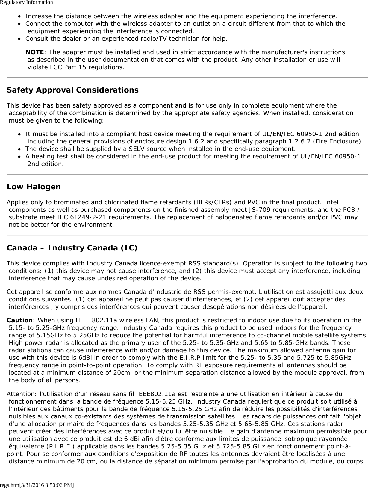 Regulatory Informationregs.htm[3/31/2016 3:50:06 PM]Increase the distance between the wireless adapter and the equipment experiencing the interference.Connect the computer with the wireless adapter to an outlet on a circuit different from that to which the equipment experiencing the interference is connected.Consult the dealer or an experienced radio/TV technician for help.NOTE: The adapter must be installed and used in strict accordance with the manufacturer's instructions as described in the user documentation that comes with the product. Any other installation or use will violate FCC Part 15 regulations.Safety Approval ConsiderationsThis device has been safety approved as a component and is for use only in complete equipment where the acceptability of the combination is determined by the appropriate safety agencies. When installed, consideration must be given to the following:It must be installed into a compliant host device meeting the requirement of UL/EN/IEC 60950-1 2nd edition including the general provisions of enclosure design 1.6.2 and specifically paragraph 1.2.6.2 (Fire Enclosure).The device shall be supplied by a SELV source when installed in the end-use equipment.A heating test shall be considered in the end-use product for meeting the requirement of UL/EN/IEC 60950-1 2nd edition.Low HalogenApplies only to brominated and chlorinated flame retardants (BFRs/CFRs) and PVC in the final product. Intel components as well as purchased components on the finished assembly meet JS-709 requirements, and the PCB / substrate meet IEC 61249-2-21 requirements. The replacement of halogenated flame retardants and/or PVC may not be better for the environment.Canada &ndash; Industry Canada (IC)This device complies with Industry Canada licence-exempt RSS standard(s). Operation is subject to the following two conditions: (1) this device may not cause interference, and (2) this device must accept any interference, including interference that may cause undesired operation of the device.Cet appareil se conforme aux normes Canada d'Industrie de RSS permis-exempt. L'utilisation est assujetti aux deux conditions suivantes: (1) cet appareil ne peut pas causer d'interf&eacute;rences, et (2) cet appareil doit accepter des interf&eacute;rences , y compris des interf&eacute;rences qui peuvent causer desop&eacute;rations non d&eacute;sir&eacute;es de l'appareil.Caution: When using IEEE 802.11a wireless LAN, this product is restricted to indoor use due to its operation in the 5.15- to 5.25-GHz frequency range. Industry Canada requires this product to be used indoors for the frequency range of 5.15GHz to 5.25GHz to reduce the potential for harmful interference to co-channel mobile satellite systems. High power radar is allocated as the primary user of the 5.25- to 5.35-GHz and 5.65 to 5.85-GHz bands. These radar stations can cause interference with and/or damage to this device. The maximum allowed antenna gain for use with this device is 6dBi in order to comply with the E.I.R.P limit for the 5.25- to 5.35 and 5.725 to 5.85GHz frequency range in point-to-point operation. To comply with RF exposure requirements all antennas should be located at a minimum distance of 20cm, or the minimum separation distance allowed by the module approval, from the body of all persons.Attention: l'utilisation d'un r&eacute;seau sans fil IEEE802.11a est restreinte &agrave; une utilisation en int&eacute;rieur &agrave; cause du fonctionnement dans la bande de fr&eacute;quence 5.15-5.25 GHz. Industry Canada requiert que ce produit soit utilis&eacute; &agrave; l'int&eacute;rieur des b&acirc;timents pour la bande de fr&eacute;quence 5.15-5.25 GHz afin de r&eacute;duire les possibilit&eacute;s d'interf&eacute;rences nuisibles aux canaux co-existants des syst&egrave;mes de transmission satellites. Les radars de puissances ont fait l'objet d'une allocation primaire de fr&eacute;quences dans les bandes 5.25-5.35 GHz et 5.65-5.85 GHz. Ces stations radar peuvent cr&eacute;er des interf&eacute;rences avec ce produit et/ou lui &ecirc;tre nuisible. Le gain d'antenne maximum permissible pour une utilisation avec ce produit est de 6 dBi afin d'&ecirc;tre conforme aux limites de puissance isotropique rayonn&eacute;e &eacute;quivalente (P.I.R.E.) applicable dans les bandes 5.25-5.35 GHz et 5.725-5.85 GHz en fonctionnement point-&agrave;-point. Pour se conformer aux conditions d'exposition de RF toutes les antennes devraient &ecirc;tre localis&eacute;es &agrave; une distance minimum de 20 cm, ou la distance de s&eacute;paration minimum permise par l'approbation du module, du corps