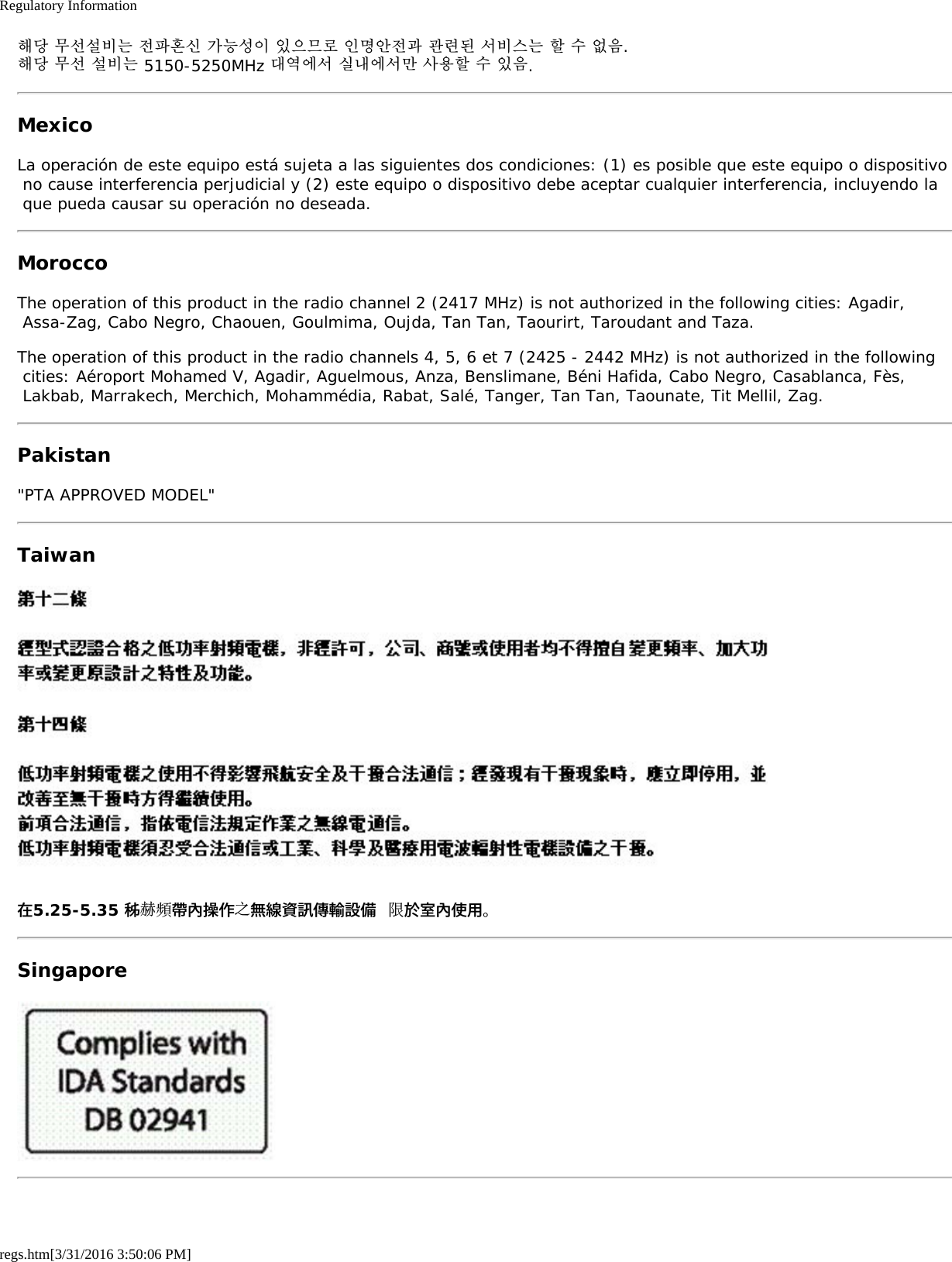 Regulatory Informationregs.htm[3/31/2016 3:50:06 PM]해당 무선설비는 전파혼신 가능성이 있으므로 인명안전과 관련된 서비스는 할 수 없음.해당 무선 설비는 5150-5250MHz 대역에서 실내에서만 사용할 수 있음.MexicoLa operaci&oacute;n de este equipo est&aacute; sujeta a las siguientes dos condiciones: (1) es posible que este equipo o dispositivo no cause interferencia perjudicial y (2) este equipo o dispositivo debe aceptar cualquier interferencia, incluyendo la que pueda causar su operaci&oacute;n no deseada.MoroccoThe operation of this product in the radio channel 2 (2417 MHz) is not authorized in the following cities: Agadir, Assa-Zag, Cabo Negro, Chaouen, Goulmima, Oujda, Tan Tan, Taourirt, Taroudant and Taza.The operation of this product in the radio channels 4, 5, 6 et 7 (2425 - 2442 MHz) is not authorized in the following cities: A&eacute;roport Mohamed V, Agadir, Aguelmous, Anza, Benslimane, B&eacute;ni Hafida, Cabo Negro, Casablanca, F&egrave;s, Lakbab, Marrakech, Merchich, Mohamm&eacute;dia, Rabat, Sal&eacute;, Tanger, Tan Tan, Taounate, Tit Mellil, Zag.Pakistan"PTA APPROVED MODEL"Taiwan在5.25-5.35 秭赫頻帶內操作之無線資訊傳輸設備 限於室內使用。Singapore