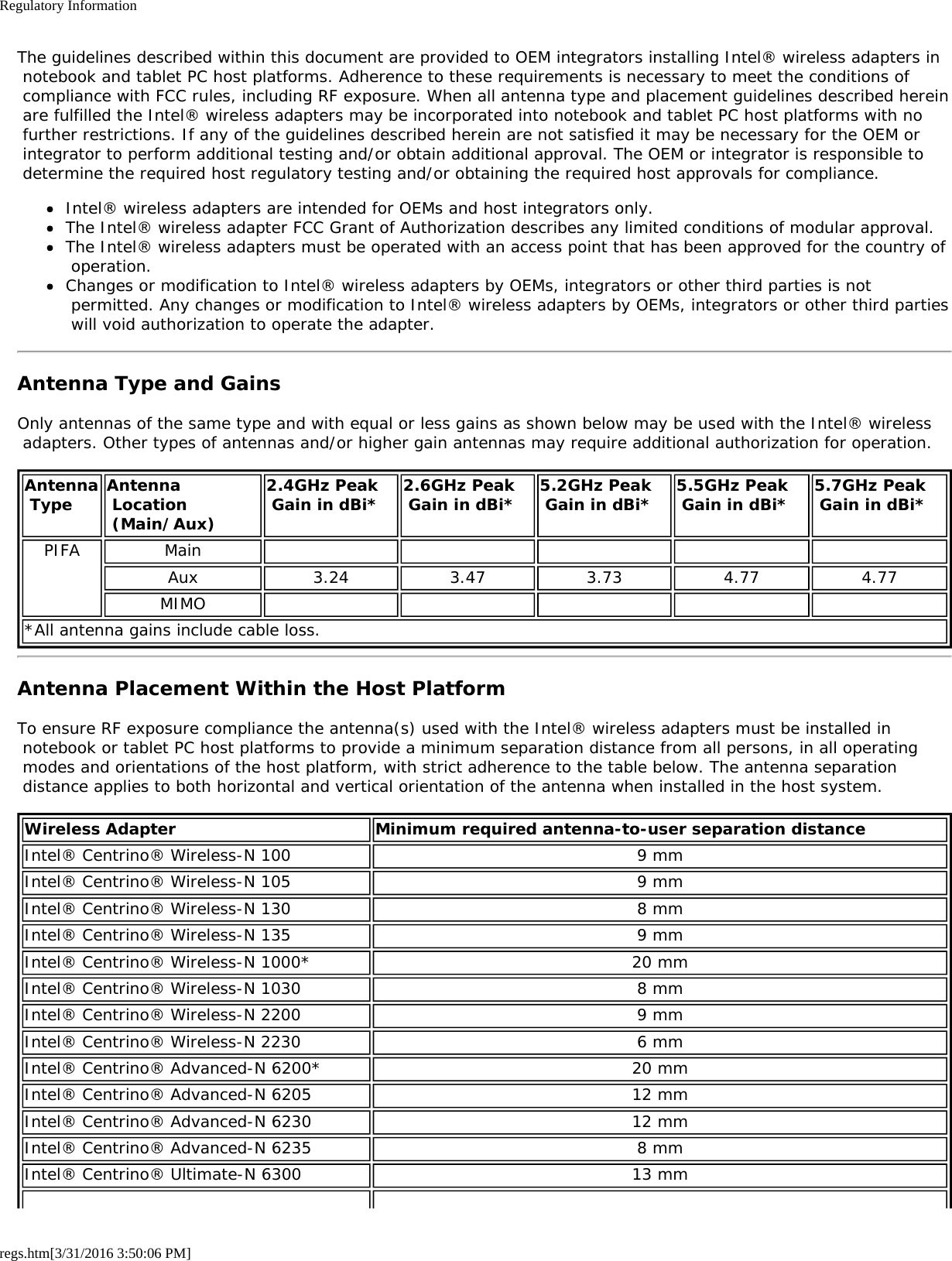 Regulatory Informationregs.htm[3/31/2016 3:50:06 PM]The guidelines described within this document are provided to OEM integrators installing Intel&reg; wireless adapters in notebook and tablet PC host platforms. Adherence to these requirements is necessary to meet the conditions of compliance with FCC rules, including RF exposure. When all antenna type and placement guidelines described herein are fulfilled the Intel&reg; wireless adapters may be incorporated into notebook and tablet PC host platforms with no further restrictions. If any of the guidelines described herein are not satisfied it may be necessary for the OEM or integrator to perform additional testing and/or obtain additional approval. The OEM or integrator is responsible to determine the required host regulatory testing and/or obtaining the required host approvals for compliance.Intel&reg; wireless adapters are intended for OEMs and host integrators only.The Intel&reg; wireless adapter FCC Grant of Authorization describes any limited conditions of modular approval.The Intel&reg; wireless adapters must be operated with an access point that has been approved for the country of operation.Changes or modification to Intel&reg; wireless adapters by OEMs, integrators or other third parties is not permitted. Any changes or modification to Intel&reg; wireless adapters by OEMs, integrators or other third parties will void authorization to operate the adapter.Antenna Type and GainsOnly antennas of the same type and with equal or less gains as shown below may be used with the Intel&reg; wireless adapters. Other types of antennas and/or higher gain antennas may require additional authorization for operation.Antenna Type Antenna Location (Main/Aux)2.4GHz Peak Gain in dBi* 2.6GHz Peak Gain in dBi* 5.2GHz Peak Gain in dBi* 5.5GHz Peak Gain in dBi* 5.7GHz Peak Gain in dBi*PIFA MainAux 3.24 3.47 3.73 4.77 4.77MIMO*All antenna gains include cable loss.Antenna Placement Within the Host PlatformTo ensure RF exposure compliance the antenna(s) used with the Intel&reg; wireless adapters must be installed in notebook or tablet PC host platforms to provide a minimum separation distance from all persons, in all operating modes and orientations of the host platform, with strict adherence to the table below. The antenna separation distance applies to both horizontal and vertical orientation of the antenna when installed in the host system.Wireless Adapter Minimum required antenna-to-user separation distanceIntel&reg; Centrino&reg; Wireless-N 100 9 mmIntel&reg; Centrino&reg; Wireless-N 105 9 mmIntel&reg; Centrino&reg; Wireless-N 130 8 mmIntel&reg; Centrino&reg; Wireless-N 135 9 mmIntel&reg; Centrino&reg; Wireless-N 1000* 20 mmIntel&reg; Centrino&reg; Wireless-N 1030 8 mmIntel&reg; Centrino&reg; Wireless-N 2200 9 mmIntel&reg; Centrino&reg; Wireless-N 2230 6 mmIntel&reg; Centrino&reg; Advanced-N 6200* 20 mmIntel&reg; Centrino&reg; Advanced-N 6205 12 mmIntel&reg; Centrino&reg; Advanced-N 6230 12 mmIntel&reg; Centrino&reg; Advanced-N 6235 8 mmIntel&reg; Centrino&reg; Ultimate-N 6300 13 mm