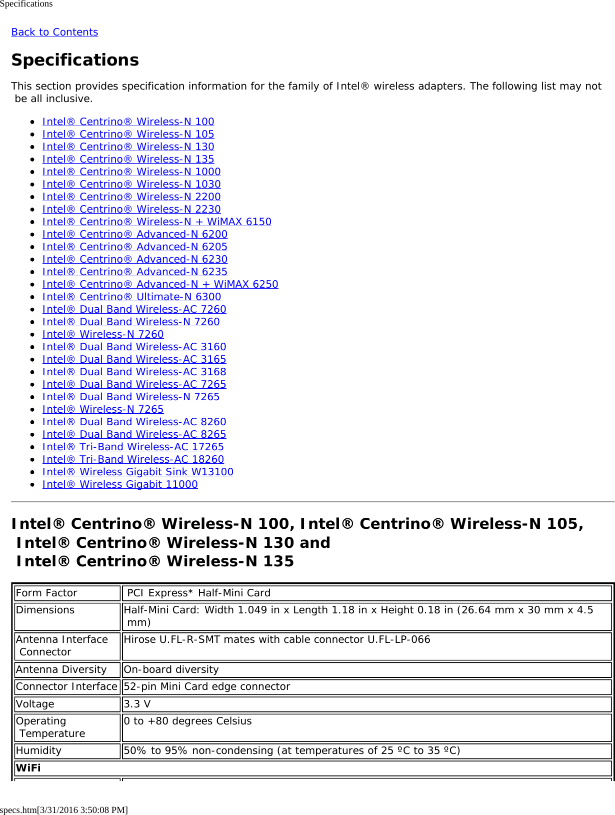 Specificationsspecs.htm[3/31/2016 3:50:08 PM]Back to ContentsSpecificationsThis section provides specification information for the family of Intel&reg; wireless adapters. The following list may not be all inclusive.Intel&reg; Centrino&reg; Wireless-N 100Intel&reg; Centrino&reg; Wireless-N 105Intel&reg; Centrino&reg; Wireless-N 130Intel&reg; Centrino&reg; Wireless-N 135Intel&reg; Centrino&reg; Wireless-N 1000Intel&reg; Centrino&reg; Wireless-N 1030Intel&reg; Centrino&reg; Wireless-N 2200Intel&reg; Centrino&reg; Wireless-N 2230Intel&reg; Centrino&reg; Wireless-N + WiMAX 6150Intel&reg; Centrino&reg; Advanced-N 6200Intel&reg; Centrino&reg; Advanced-N 6205Intel&reg; Centrino&reg; Advanced-N 6230Intel&reg; Centrino&reg; Advanced-N 6235Intel&reg; Centrino&reg; Advanced-N + WiMAX 6250Intel&reg; Centrino&reg; Ultimate-N 6300Intel&reg; Dual Band Wireless-AC 7260Intel&reg; Dual Band Wireless-N 7260Intel&reg; Wireless-N 7260Intel&reg; Dual Band Wireless-AC 3160Intel&reg; Dual Band Wireless-AC 3165Intel&reg; Dual Band Wireless-AC 3168Intel&reg; Dual Band Wireless-AC 7265Intel&reg; Dual Band Wireless-N 7265Intel&reg; Wireless-N 7265Intel&reg; Dual Band Wireless-AC 8260Intel&reg; Dual Band Wireless-AC 8265Intel&reg; Tri-Band Wireless-AC 17265Intel&reg; Tri-Band Wireless-AC 18260Intel&reg; Wireless Gigabit Sink W13100Intel&reg; Wireless Gigabit 11000Intel&reg; Centrino&reg; Wireless-N 100, Intel&reg; Centrino&reg; Wireless-N 105, Intel&reg; Centrino&reg; Wireless-N 130 and  Intel&reg; Centrino&reg; Wireless-N 135Form Factor  PCI Express* Half-Mini CardDimensions Half-Mini Card: Width 1.049 in x Length 1.18 in x Height 0.18 in (26.64 mm x 30 mm x 4.5 mm)Antenna Interface Connector Hirose U.FL-R-SMT mates with cable connector U.FL-LP-066Antenna Diversity On-board diversityConnector Interface 52-pin Mini Card edge connectorVoltage 3.3 VOperating Temperature 0 to +80 degrees CelsiusHumidity 50% to 95% non-condensing (at temperatures of 25 &ordm;C to 35 &ordm;C)WiFi